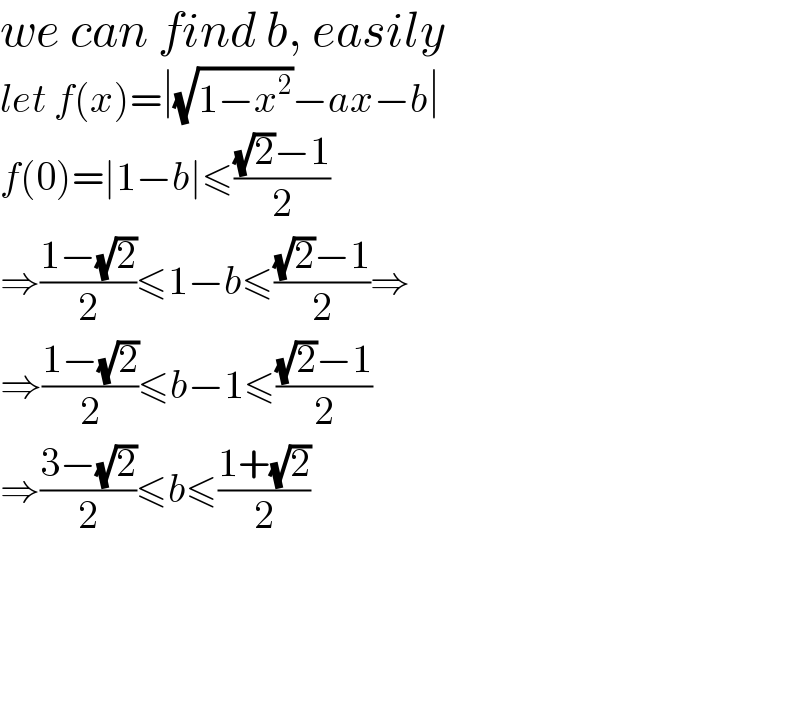we can find b, easily  let f(x)=∣(√(1−x^2 ))−ax−b∣  f(0)=∣1−b∣≤(((√2)−1)/2)  ⇒((1−(√2))/2)≤1−b≤(((√2)−1)/2)⇒  ⇒((1−(√2))/2)≤b−1≤(((√2)−1)/2)  ⇒((3−(√2))/2)≤b≤((1+(√2))/2)        