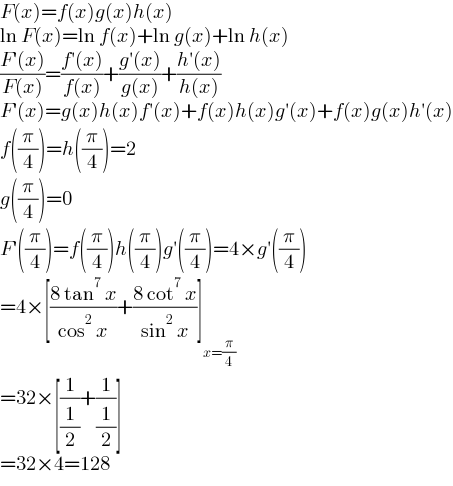 F(x)=f(x)g(x)h(x)  ln F(x)=ln f(x)+ln g(x)+ln h(x)  ((F′(x))/(F(x)))=((f′(x))/(f(x)))+((g′(x))/(g(x)))+((h′(x))/(h(x)))  F′(x)=g(x)h(x)f′(x)+f(x)h(x)g′(x)+f(x)g(x)h′(x)  f((π/4))=h((π/4))=2  g((π/4))=0  F′((π/4))=f((π/4))h((π/4))g′((π/4))=4×g′((π/4))  =4×[((8 tan^7  x)/(cos^2  x))+((8 cot^7  x)/(sin^2  x))]_(x=(π/4))   =32×[(1/(1/2))+(1/(1/2))]  =32×4=128  