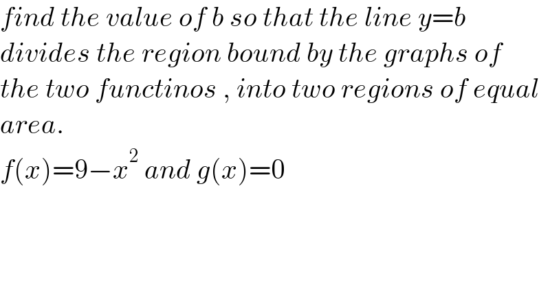 find the value of b so that the line y=b  divides the region bound by the graphs of  the two functinos , into two regions of equal  area.  f(x)=9−x^2  and g(x)=0  
