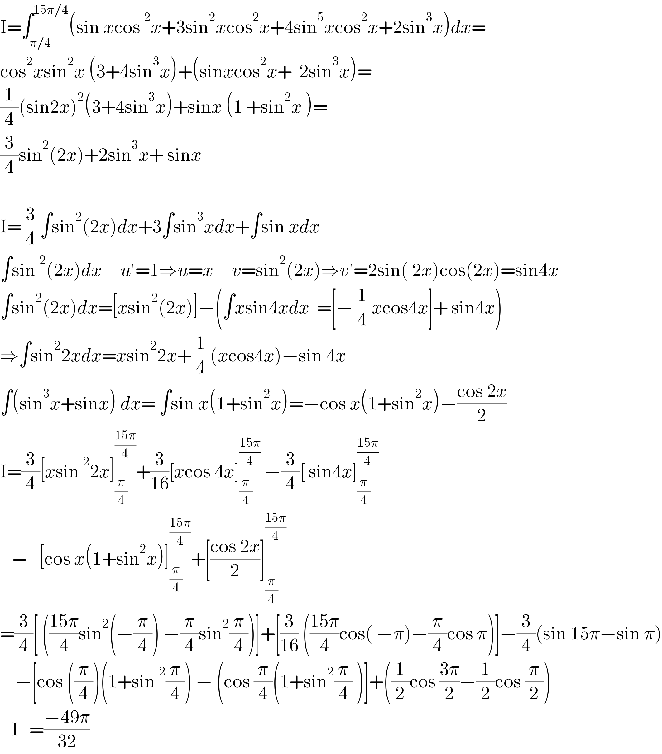I=∫_(π/4) ^(15π/4) (sin xcos^2 x+3sin^2 xcos^2 x+4sin^5 xcos^2 x+2sin^3 x)dx=  cos^2 xsin^2 x (3+4sin^3 x)+(sinxcos^2 x+  2sin^3 x)=  (1/4)(sin2x)^2 (3+4sin^3 x)+sinx (1 +sin^2 x )=  (3/4)sin^2 (2x)+2sin^3 x+ sinx       I=(3/4)∫sin^2 (2x)dx+3∫sin^3 xdx+∫sin xdx  ∫sin^2 (2x)dx     u′=1⇒u=x     v=sin^2 (2x)⇒v′=2sin( 2x)cos(2x)=sin4x  ∫sin^2 (2x)dx=[xsin^2 (2x)]−(∫xsin4xdx  =[−(1/4)xcos4x]+ sin4x)    ⇒∫sin^2 2xdx=xsin^2 2x+(1/4)(xcos4x)−sin 4x   ∫(sin^3 x+sinx) dx= ∫sin x(1+sin^2 x)=−cos x(1+sin^2 x)−((cos 2x)/2)  I=(3/4)[xsin^2 2x]_(π/4) ^((15π)/4) +(3/(16))[xcos 4x]_(π/4) ^((15π)/4)  −(3/4)[ sin4x]_(π/4) ^((15π)/4)      −   [cos x(1+sin^2 x)]_(π/4) ^((15π)/4) +[((cos 2x)/2)]_(π/4) ^((15π)/4)   =(3/4)[ (((15π)/4)sin^2 (−(π/4)) −(π/4)sin^2 (π/4))]+[(3/(16)) (((15π)/4)cos( −π)−(π/4)cos π)]−(3/4)(sin 15π−sin π)      −[cos ((π/4))(1+sin^2 (π/4)) − (cos (π/4)(1+sin^2 (π/4) )]+((1/2)cos ((3π)/2)−(1/2)cos (π/2))     I   =((−49π)/(32))  