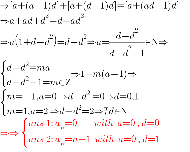 ⇒[a+(a−1)d]+[a+(d−1)d]=[a+(ad−1)d]  ⇒a+ad+d^2 −d=ad^2   ⇒a(1+d−d^2 )=d−d^2 ⇒a=((d−d^2 )/(d−d^2 −1))∈N⇒   { ((d−d^2 =ma)),((d−d^2 −1=m∈Z)) :}⇒1=m(a−1)⇒   { ((m=−1,a=0 ⇒d−d^2  =0⇒d=0,1)),((m=1,a=2 ⇒d−d^2 =2⇒∄d∈N)) :}  ⇒⇒  { ((ans 1: a_n =0         with  a=0 , d=0          )),((ans 2: a_n =n−1  with  a=0 , d=1)) :}  