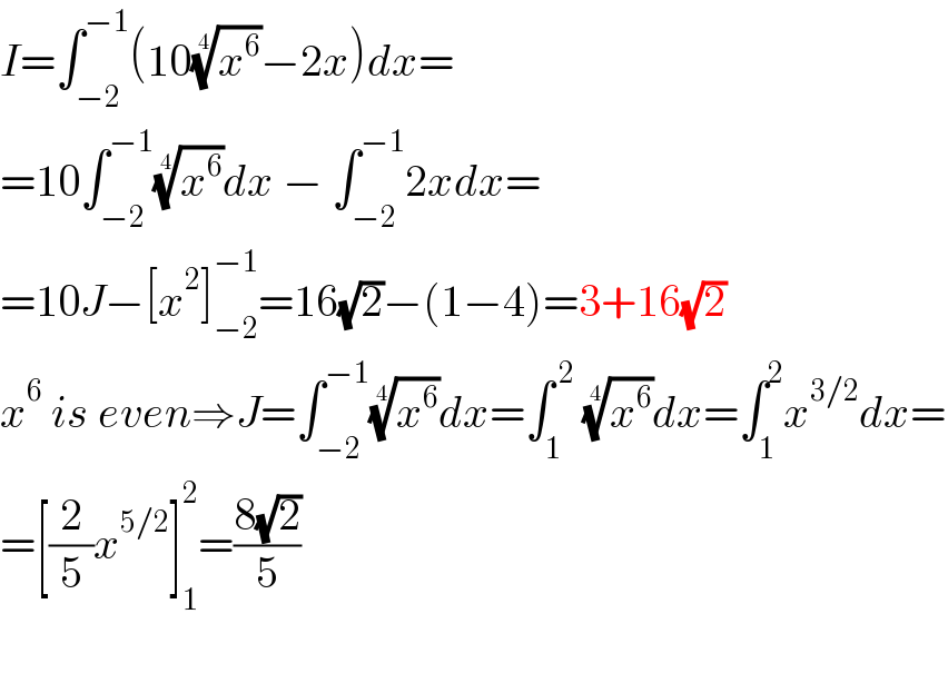 I=∫_(−2) ^(−1) (10(x^6 )^(1/4) −2x)dx=  =10∫_(−2) ^(−1) (x^6 )^(1/4) dx − ∫_(−2) ^(−1) 2xdx=  =10J−[x^2 ]_(−2) ^(−1) =16(√2)−(1−4)=3+16(√2)  x^6  is even⇒J=∫_(−2) ^(−1) (x^6 )^(1/4) dx=∫_1 ^( 2)  (x^6 )^(1/4) dx=∫_1 ^2 x^(3/2) dx=  =[(2/5)x^(5/2) ]_1 ^2 =((8(√2))/5)    