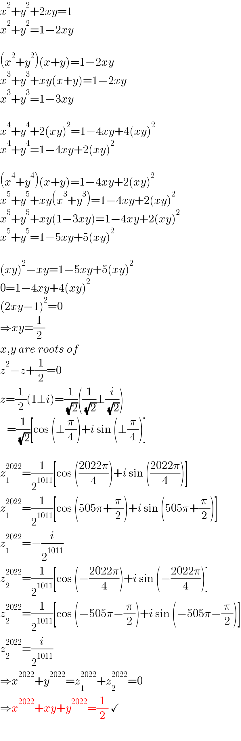 x^2 +y^2 +2xy=1  x^2 +y^2 =1−2xy    (x^2 +y^2 )(x+y)=1−2xy  x^3 +y^3 +xy(x+y)=1−2xy  x^3 +y^3 =1−3xy    x^4 +y^4 +2(xy)^2 =1−4xy+4(xy)^2   x^4 +y^4 =1−4xy+2(xy)^2     (x^4 +y^4 )(x+y)=1−4xy+2(xy)^2   x^5 +y^5 +xy(x^3 +y^3 )=1−4xy+2(xy)^2   x^5 +y^5 +xy(1−3xy)=1−4xy+2(xy)^2   x^5 +y^5 =1−5xy+5(xy)^2     (xy)^2 −xy=1−5xy+5(xy)^2   0=1−4xy+4(xy)^2   (2xy−1)^2 =0  ⇒xy=(1/2)  x,y are roots of  z^2 −z+(1/2)=0  z=(1/2)(1±i)=(1/( (√2)))((1/( (√2)))±(i/( (√2))))     =(1/( (√2)))[cos (±(π/4))+i sin (±(π/4))]    z_1 ^(2022) =(1/2^(1011) )[cos (((2022π)/4))+i sin (((2022π)/4))]  z_1 ^(2022) =(1/2^(1011) )[cos (505π+(π/2))+i sin (505π+(π/2))]  z_1 ^(2022) =−(i/2^(1011) )  z_2 ^(2022) =(1/2^(1011) )[cos (−((2022π)/4))+i sin (−((2022π)/4))]  z_2 ^(2022) =(1/2^(1011) )[cos (−505π−(π/2))+i sin (−505π−(π/2))]  z_2 ^(2022) =(i/2^(1011) )  ⇒x^(2022) +y^(2022) =z_1 ^(2022) +z_2 ^(2022) =0  ⇒x^(2022) +xy+y^(2022) =(1/2) ✓  