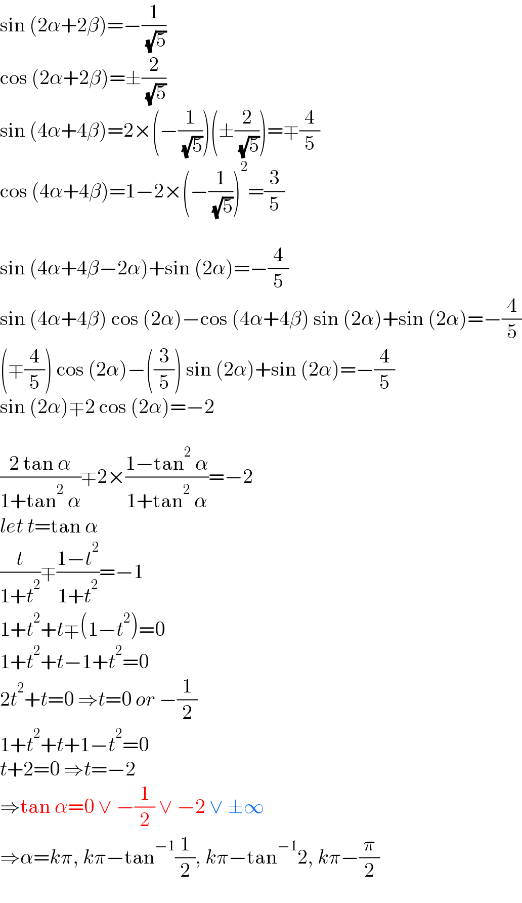 sin (2α+2β)=−(1/( (√5)))  cos (2α+2β)=±(2/( (√5)))  sin (4α+4β)=2×(−(1/( (√5))))(±(2/( (√5))))=∓(4/5)  cos (4α+4β)=1−2×(−(1/( (√5))))^2 =(3/5)    sin (4α+4β−2α)+sin (2α)=−(4/5)  sin (4α+4β) cos (2α)−cos (4α+4β) sin (2α)+sin (2α)=−(4/5)  (∓(4/5)) cos (2α)−((3/5)) sin (2α)+sin (2α)=−(4/5)  sin (2α)∓2 cos (2α)=−2    ((2 tan α)/(1+tan^2  α))∓2×((1−tan^2  α)/(1+tan^2  α))=−2  let t=tan α  (t/(1+t^2 ))∓((1−t^2 )/(1+t^2 ))=−1  1+t^2 +t∓(1−t^2 )=0  1+t^2 +t−1+t^2 =0  2t^2 +t=0 ⇒t=0 or −(1/2)  1+t^2 +t+1−t^2 =0  t+2=0 ⇒t=−2  ⇒tan α=0 ∨ −(1/2) ∨ −2 ∨ ±∞  ⇒α=kπ, kπ−tan^(−1) (1/2), kπ−tan^(−1) 2, kπ−(π/2)  