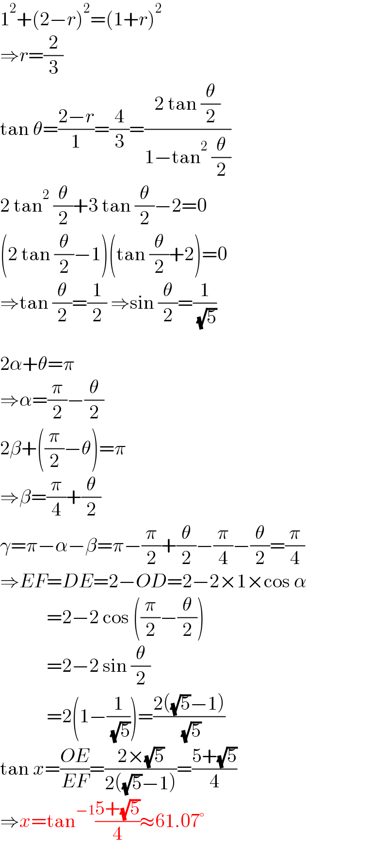 1^2 +(2−r)^2 =(1+r)^2   ⇒r=(2/3)  tan θ=((2−r)/1)=(4/3)=((2 tan (θ/2))/(1−tan^2  (θ/2)))  2 tan^2  (θ/2)+3 tan (θ/2)−2=0  (2 tan (θ/2)−1)(tan (θ/2)+2)=0  ⇒tan (θ/2)=(1/2) ⇒sin (θ/2)=(1/( (√5)))    2α+θ=π  ⇒α=(π/2)−(θ/2)  2β+((π/2)−θ)=π  ⇒β=(π/4)+(θ/2)  γ=π−α−β=π−(π/2)+(θ/2)−(π/4)−(θ/2)=(π/4)  ⇒EF=DE=2−OD=2−2×1×cos α              =2−2 cos ((π/2)−(θ/2))              =2−2 sin (θ/2)              =2(1−(1/( (√5))))=((2((√5)−1))/( (√5)))  tan x=((OE)/(EF))=((2×(√5))/(2((√5)−1)))=((5+(√5))/4)  ⇒x=tan^(−1) ((5+(√5))/4)≈61.07°  
