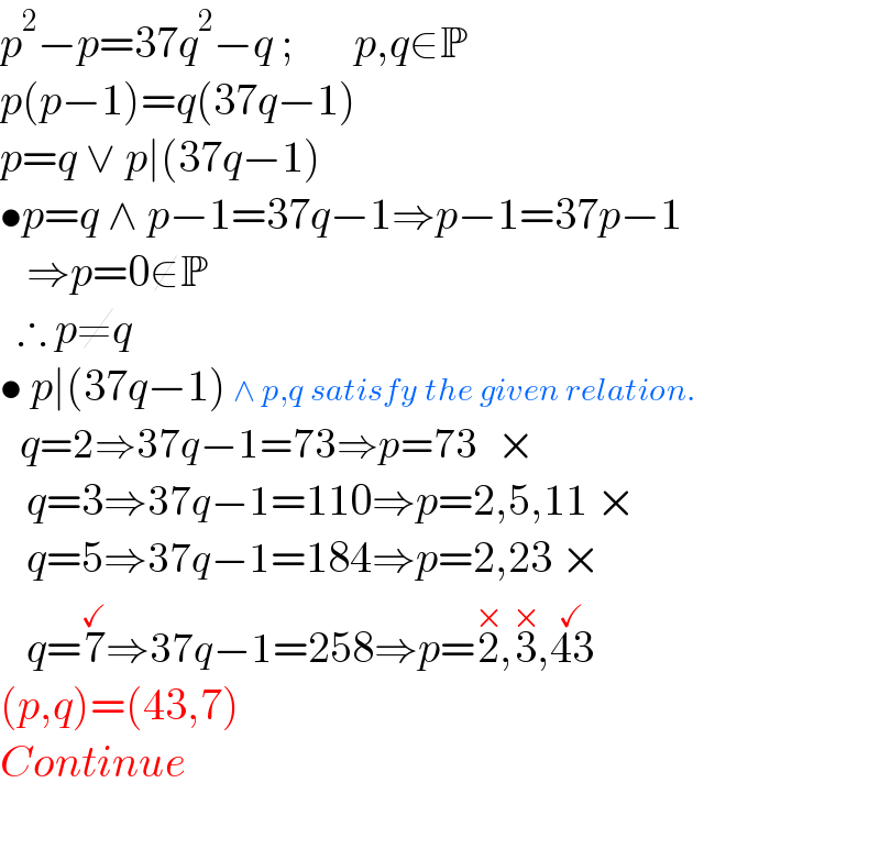 p^2 −p=37q^2 −q ;       p,q∈P   p(p−1)=q(37q−1)  p=q ∨ p∣(37q−1)  •p=q ∧ p−1=37q−1⇒p−1=37p−1     ⇒p=0∉P    ∴ p≠q     • p∣(37q−1) ∧ p,q satisfy the given relation.     q=2⇒37q−1=73⇒p=73   ×     q=3⇒37q−1=110⇒p=2,5,11 ×     q=5⇒37q−1=184⇒p=2,23 ×     q=7^(✓) ⇒37q−1=258⇒p=2^(×) ,3^(×) ,43^(✓)   (p,q)=(43,7)  Continue    