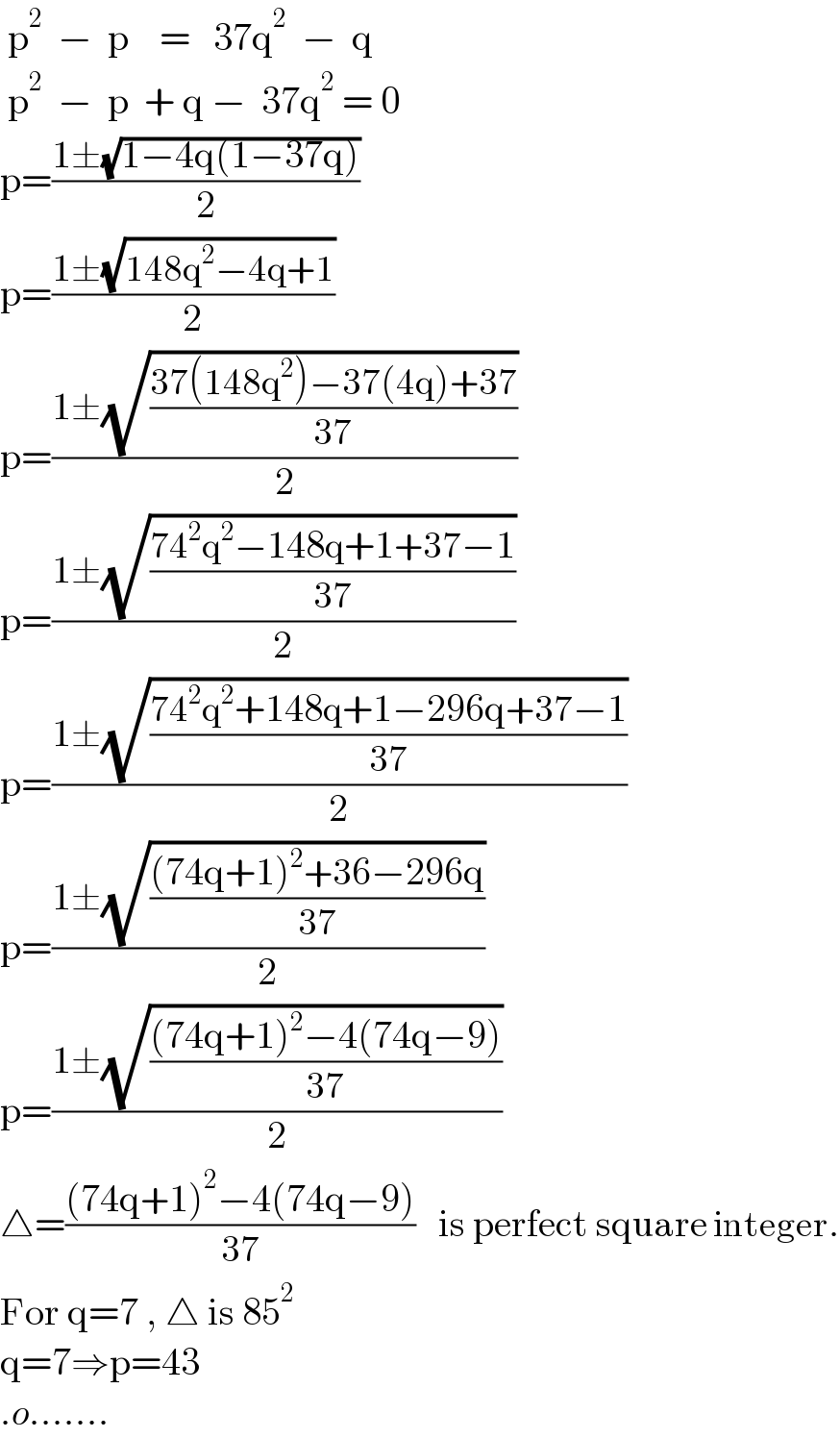  p^2   −  p    =   37q^2   −  q   p^2   −  p  + q −  37q^2  = 0  p=((1±(√(1−4q(1−37q))))/2)  p=((1±(√(148q^2 −4q+1)))/2)  p=((1±(√((37(148q^2 )−37(4q)+37)/(37))))/2)  p=((1±(√((74^2 q^2 −148q+1+37−1)/(37))))/2)  p=((1±(√((74^2 q^2 +148q+1−296q+37−1)/(37))))/2)  p=((1±(√(((74q+1)^2 +36−296q)/(37))))/2)  p=((1±(√(((74q+1)^2 −4(74q−9))/(37))))/2)  △=(((74q+1)^2 −4(74q−9))/(37))   is perfect square integer.  For q=7 , △ is 85^2    q=7⇒p=43   .o.......  