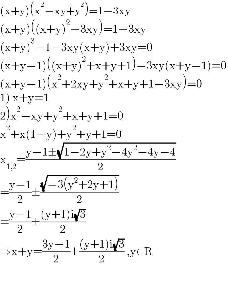 (x+y)(x^2 −xy+y^2 )=1−3xy  (x+y)((x+y)^2 −3xy)=1−3xy  (x+y)^3 −1−3xy(x+y)+3xy=0  (x+y−1)((x+y)^2 +x+y+1)−3xy(x+y−1)=0  (x+y−1)(x^2 +2xy+y^2 +x+y+1−3xy)=0  1) x+y=1  2)x^2 −xy+y^2 +x+y+1=0  x^2 +x(1−y)+y^2 +y+1=0  x_(1,2) =((y−1±(√(1−2y+y^2 −4y^2 −4y−4)))/2)  =((y−1)/2)±((√(−3(y^2 +2y+1)))/2)  =((y−1)/2)±(((y+1)i(√3))/2)  ⇒x+y=((3y−1)/2)±(((y+1)i(√3))/2) ,y∈R    