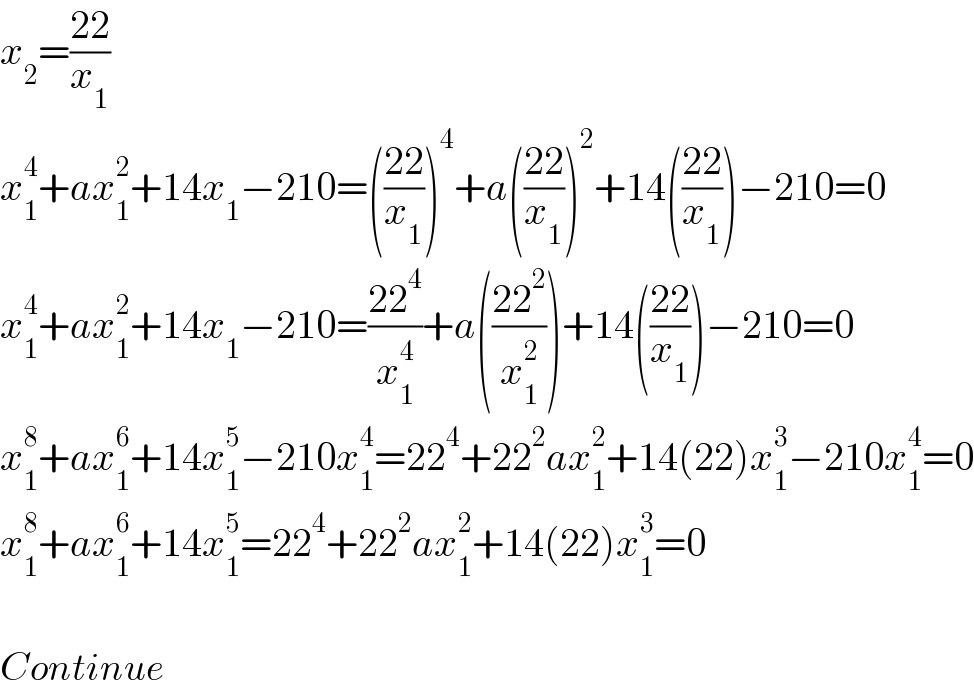 x_2 =((22)/x_1 )  x_1 ^4 +ax_1 ^2 +14x_1 −210=(((22)/x_1 ))^4 +a(((22)/x_1 ))^2 +14(((22)/x_1 ))−210=0  x_1 ^4 +ax_1 ^2 +14x_1 −210=((22^4 )/x_1 ^4 )+a(((22^2 )/x_1 ^2 ))+14(((22)/x_1 ))−210=0  x_1 ^8 +ax_1 ^6 +14x_1 ^5 −210x_1 ^4 =22^4 +22^2 ax_1 ^2 +14(22)x_1 ^3 −210x_1 ^4 =0  x_1 ^8 +ax_1 ^6 +14x_1 ^5 =22^4 +22^2 ax_1 ^2 +14(22)x_1 ^3 =0    Continue  