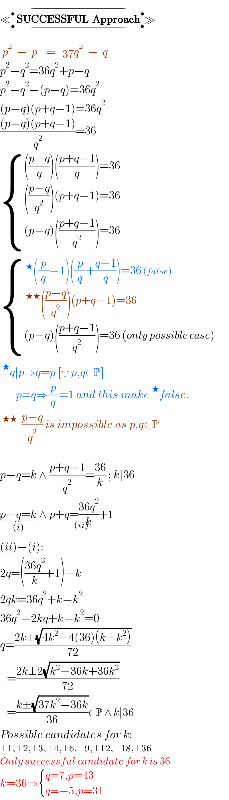 ≪_• ^•  SUCCESSFUL  Approach_• ^• _(−) ^(−) ≫   p^    −  p    =     q^    −  q  p^2 −q^2 =36q^2 +p−q  p^2 −q^2 −(p−q)=36q^2   (p−q)(p+q−1)=36q^2   (((p−q)(p+q−1))/q^2 )=36   { (((((p−q)/q))(((p+q−1)/q))=36)),(((((p−q)/q^2 ))(p+q−1)=36)),(((p−q)(((p+q−1)/q^2 ))=36)) :}    { ((^★ ((p/q)−1)((p/q)+((q−1)/q))=36 (false))),((^(★★) (((p−q)/q^2 ))(p+q−1)=36)),(((p−q)(((p+q−1)/q^2 ))=36 (only possible case))) :}   ^★ q∣p⇒q=p [∵ p,q∈P]         p=q⇒(p/q)=1 and this make^★ false.  ^(★★)   ((p−q)/q^2 ) is impossible as p,q∈P    p−q=k ∧ ((p+q−1)/q^2 )=((36)/k) ; k∣36  p−q=k_((i))  ∧ p+q=((36q^2 )/k)+1_((ii))   (ii)−(i):  2q=(((36q^2 )/k)+1)−k  2qk=36q^2 +k−k^2   36q^2 −2kq+k−k^2 =0  q=((2k±(√(4k^2 −4(36)(k−k^2 ))))/(72))     =((2k±2(√(k^2 −36k+36k^2 )))/(72))     =((k±(√(37k^2 −36k)))/(36))∈P ∧ k∣36  Possible candidates for k:  ±1,±2,±3,±4,±6,±9,±12,±18,±36  Only successful candidate for k is 36  k=36⇒ { ((q=7,p=43)),((q=−5,p=31)) :}  
