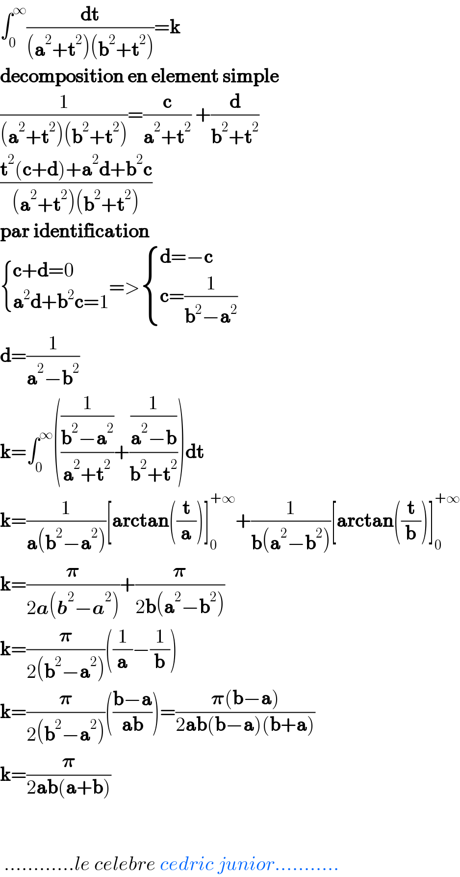 ∫_0 ^∞ (dt/((a^2 +t^2 )(b^2 +t^2 )))=k  decomposition en element simple   (1/((a^2 +t^2 )(b^2 +t^2 )))=(c/(a^2 +t^2 )) +(d/(b^2 +t^2 ))  ((t^2 (c+d)+a^2 d+b^2 c)/((a^2 +t^2 )(b^2 +t^2 )))  par identification   { ((c+d=0)),((a^2 d+b^2 c=1)) :}=> { ((d=−c)),((c=(1/(b^2 −a^2 )))) :}  d=(1/(a^2 −b^2 ))  k=∫_0 ^∞ (((1/(b^2 −a^2 ))/(a^2 +t^2 ))+((1/(a^2 −b))/(b^2 +t^2 )))dt  k=(1/(a(b^2 −a^2 )))[arctan((t/a))]_0 ^(+∞) +(1/(b(a^2 −b^2 )))[arctan((t/b))]_0 ^(+∞)   k=(𝛑/(2a(b^2 −a^2 )))+(𝛑/(2b(a^2 −b^2 )))  k=(𝛑/(2(b^2 −a^2 )))((1/a)−(1/b))  k=(𝛑/(2(b^2 −a^2 )))(((b−a)/(ab)))=((𝛑(b−a))/(2ab(b−a)(b+a)))  k=(𝛑/(2ab(a+b)))       ............le celebre cedric junior...........  