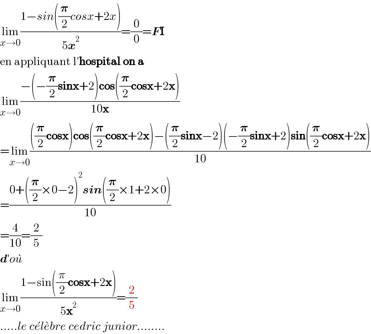 lim_(x→0) ((1−sin((𝛑/2)cosx+2x))/(5x^2 ))=(0/0)=FI  en appliquant l′hospital on a  lim_(x→0) ((−(−(𝛑/2)sinx+2)cos((𝛑/2)cosx+2x))/(10x))  =lim_(x→0) ((((𝛑/2)cosx)cos((𝛑/2)cosx+2x)−((𝛑/2)sinx−2)(−(𝛑/2)sinx+2)sin((𝛑/2)cosx+2x))/(10))  =((0+((𝛑/2)×0−2)^2 sin((𝛑/2)×1+2×0))/(10))  =(4/(10))=(2/5)  d′ou^�   lim_(x→0) ((1−sin((π/2)cosx+2x))/(5x^2 ))=(2/5)  .....le ce^� le^� bre cedric junior........  
