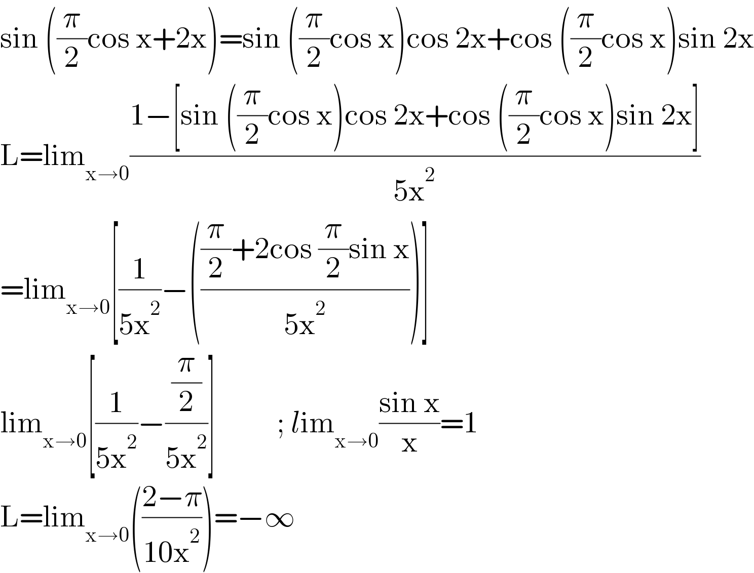 sin ((π/2)cos x+2x)=sin ((π/2)cos x)cos 2x+cos ((π/2)cos x)sin 2x  L=lim_(x→0) ((1−[sin ((π/2)cos x)cos 2x+cos ((π/2)cos x)sin 2x])/(5x^2 ))  =lim_(x→0) [(1/(5x^2 ))−((((π/2)+2cos (π/2)sin x)/(5x^2 )))]  lim_(x→0) [(1/(5x^2 ))−((π/2)/(5x^2 ))]          ; lim_(x→0) ((sin x)/x)=1  L=lim_(x→0) (((2−π)/(10x^2 )))=−∞  