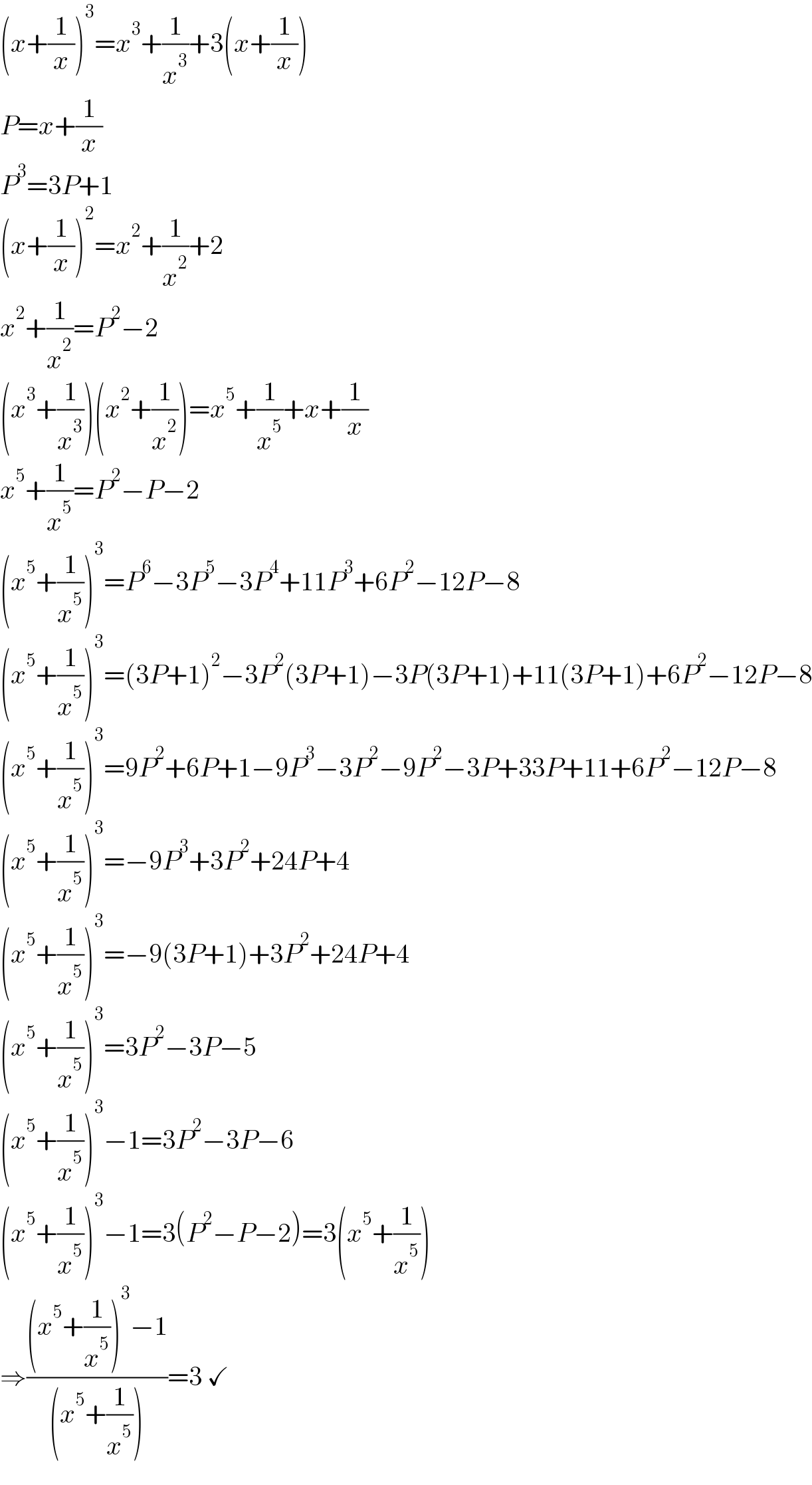 (x+(1/x))^3 =x^3 +(1/x^3 )+3(x+(1/x))  P=x+(1/x)  P^3 =3P+1  (x+(1/x))^2 =x^2 +(1/x^2 )+2  x^2 +(1/x^2 )=P^2 −2  (x^3 +(1/x^3 ))(x^2 +(1/x^2 ))=x^5 +(1/x^5 )+x+(1/x)  x^5 +(1/x^5 )=P^2 −P−2  (x^5 +(1/x^5 ))^3 =P^6 −3P^5 −3P^4 +11P^3 +6P^2 −12P−8  (x^5 +(1/x^5 ))^3 =(3P+1)^2 −3P^2 (3P+1)−3P(3P+1)+11(3P+1)+6P^2 −12P−8  (x^5 +(1/x^5 ))^3 =9P^2 +6P+1−9P^3 −3P^2 −9P^2 −3P+33P+11+6P^2 −12P−8  (x^5 +(1/x^5 ))^3 =−9P^3 +3P^2 +24P+4  (x^5 +(1/x^5 ))^3 =−9(3P+1)+3P^2 +24P+4  (x^5 +(1/x^5 ))^3 =3P^2 −3P−5  (x^5 +(1/x^5 ))^3 −1=3P^2 −3P−6  (x^5 +(1/x^5 ))^3 −1=3(P^2 −P−2)=3(x^5 +(1/x^5 ))  ⇒(((x^5 +(1/x^5 ))^3 −1)/((x^5 +(1/x^5 ))))=3 ✓  