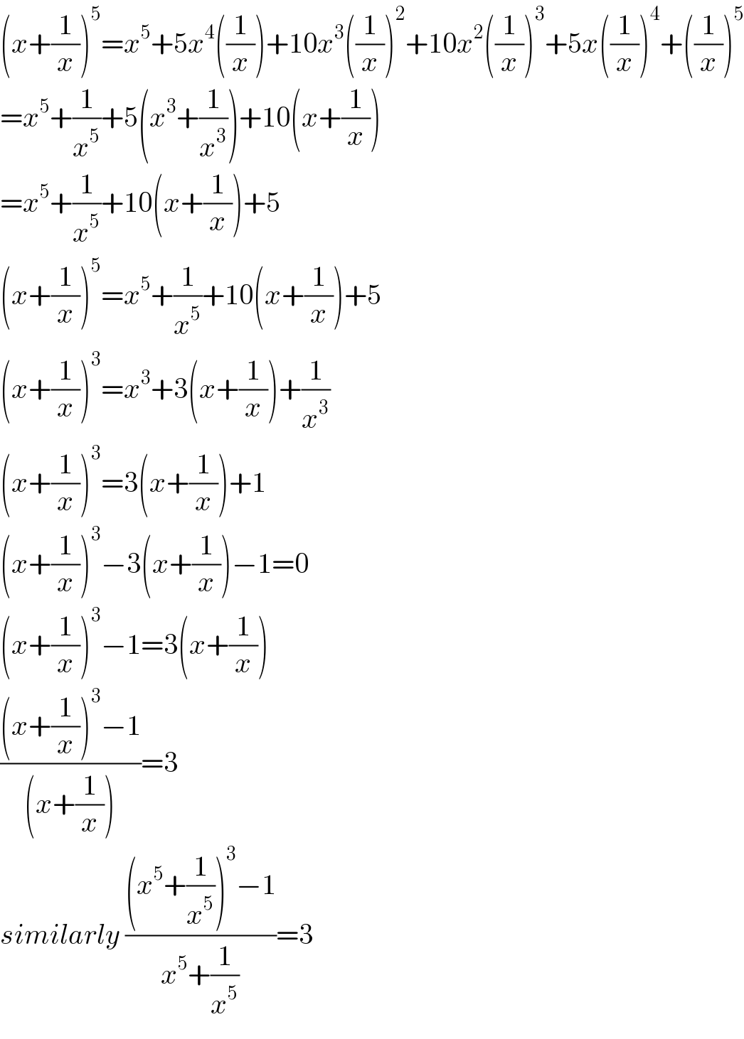 (x+(1/x))^5 =x^5 +5x^4 ((1/x))+10x^3 ((1/x))^2 +10x^2 ((1/x))^3 +5x((1/x))^4 +((1/x))^5   =x^5 +(1/x^5 )+5(x^3 +(1/x^3 ))+10(x+(1/x))  =x^5 +(1/x^5 )+10(x+(1/x))+5  (x+(1/x))^5 =x^5 +(1/x^5 )+10(x+(1/x))+5  (x+(1/x))^3 =x^3 +3(x+(1/x))+(1/x^3 )  (x+(1/x))^3 =3(x+(1/x))+1  (x+(1/x))^3 −3(x+(1/x))−1=0  (x+(1/x))^3 −1=3(x+(1/x))  (((x+(1/x))^3 −1)/((x+(1/x))))=3  similarly (((x^5 +(1/x^5 ))^3 −1)/(x^5 +(1/x^5 )))=3  