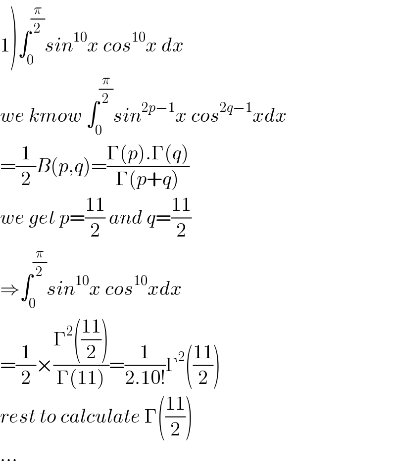 1)∫_0 ^(π/2) sin^(10) x cos^(10) x dx  we kmow ∫_0 ^(π/2) sin^(2p−1) x cos^(2q−1) xdx  =(1/2)B(p,q)=((Γ(p).Γ(q))/(Γ(p+q)))  we get p=((11)/2) and q=((11)/2)  ⇒∫_0 ^(π/2) sin^(10) x cos^(10) xdx  =(1/2)×((Γ^2 (((11)/2)))/(Γ(11)))=(1/(2.10!))Γ^2 (((11)/2))  rest to calculate Γ(((11)/2))  ...  