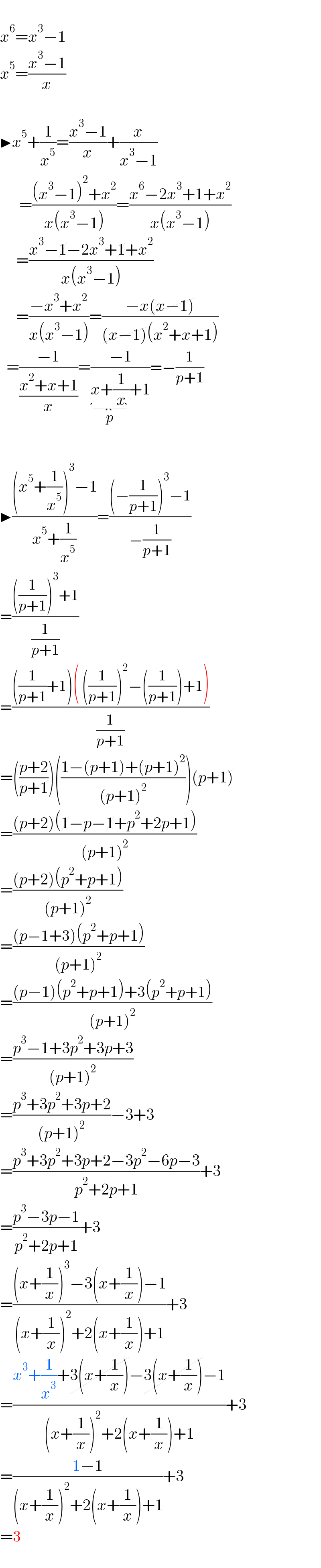   x^6 =x^3 −1  x^5 =((x^3 −1)/x)    ▶x^5 +(1/x^5 )=((x^3 −1)/x)+(x/(x^3 −1))        =(((x^3 −1)^2 +x^2 )/(x(x^3 −1)))=((x^6 −2x^3 +1+x^2 )/(x(x^3 −1)))       =((x^3 −1−2x^3 +1+x^2 )/(x(x^3 −1)))       =((−x^3 +x^2 )/(x(x^3 −1)))=((−x(x−1))/((x−1)(x^2 +x+1)))    =((−1)/((x^2 +x+1)/x))=((−1)/(x+(1/x)_() +1))=−(1/(p+1))    ▶(((x^5 +(1/x^5 ))^3 −1)/(x^5 +(1/x^5 )))=(((−(1/(p+1)))^3 −1)/(−(1/(p+1))))  =((((1/(p+1)))^3 +1)/(1/(p+1)))  =((((1/(p+1))+1)( ((1/(p+1)))^2 −((1/(p+1)))+1))/(1/(p+1)))  =(((p+2)/(p+1)))(((1−(p+1)+(p+1)^2 )/((p+1)^2 )))(p+1)  =(((p+2)(1−p−1+p^2 +2p+1))/((p+1)^2 ))  =(((p+2)(p^2 +p+1))/((p+1)^2 ))  =(((p−1+3)(p^2 +p+1))/((p+1)^2 ))  =(((p−1)(p^2 +p+1)+3(p^2 +p+1))/((p+1)^2 ))  =((p^3 −1+3p^2 +3p+3)/((p+1)^2 ))  =((p^3 +3p^2 +3p+2)/((p+1)^2 ))−3+3  =((p^3 +3p^2 +3p+2−3p^2 −6p−3)/(p^2 +2p+1))+3  =((p^3 −3p−1)/(p^2 +2p+1))+3  =(((x+(1/x))^3 −3(x+(1/x))−1)/((x+(1/x))^2 +2(x+(1/x))+1))+3  =((x^3 +(1/x^3 )+3(x+(1/x))−3(x+(1/x))−1)/((x+(1/x))^2 +2(x+(1/x))+1))+3  =((1−1)/((x+(1/x))^2 +2(x+(1/x))+1))+3  =3    