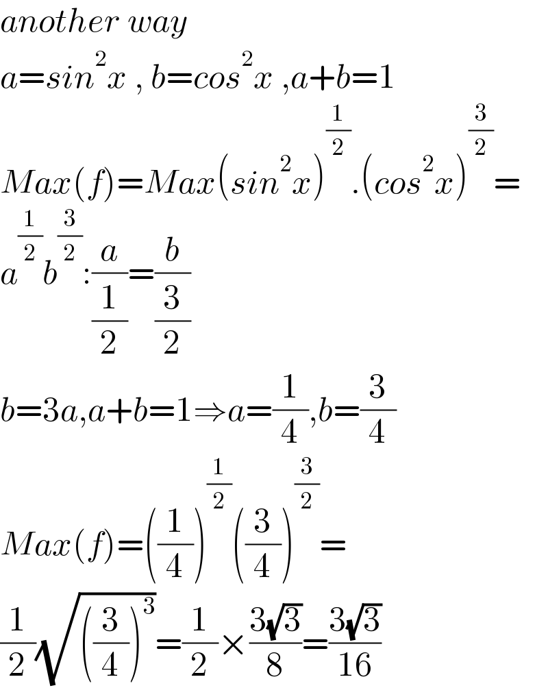 another way  a=sin^2 x , b=cos^2 x ,a+b=1  Max(f)=Max(sin^2 x)^(1/2) .(cos^2 x)^(3/2) =  a^(1/2) b^(3/2) :(a/(1/2))=(b/(3/2))  b=3a,a+b=1⇒a=(1/4),b=(3/4)  Max(f)=((1/4))^(1/2) ((3/4))^(3/2) =  (1/2)(√(((3/4))^3 ))=(1/2)×((3(√3))/8)=((3(√3))/(16))  