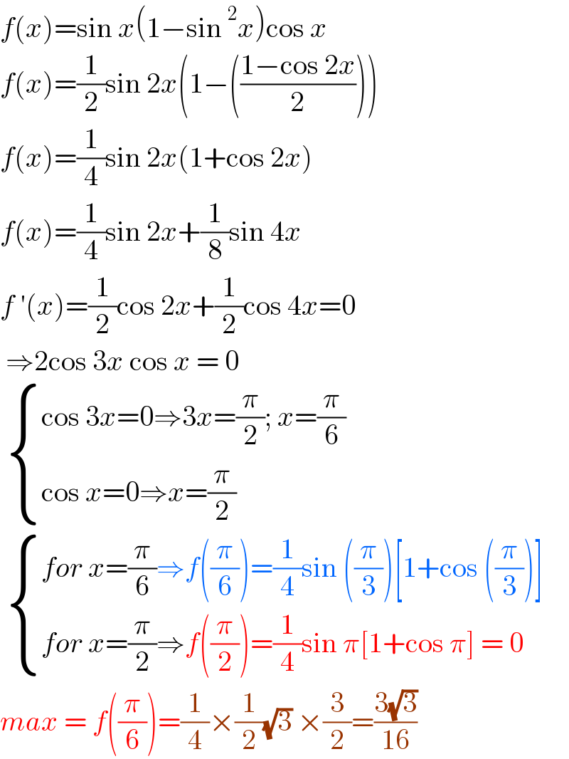 f(x)=sin x(1−sin^2 x)cos x  f(x)=(1/2)sin 2x(1−(((1−cos 2x)/2)))  f(x)=(1/4)sin 2x(1+cos 2x)  f(x)=(1/4)sin 2x+(1/8)sin 4x  f ′(x)=(1/2)cos 2x+(1/2)cos 4x=0   ⇒2cos 3x cos x = 0    { ((cos 3x=0⇒3x=(π/2); x=(π/6))),((cos x=0⇒x=(π/2))) :}    { ((for x=(π/6)⇒f((π/6))=(1/4)sin ((π/3))[1+cos ((π/3))])),((for x=(π/2)⇒f((π/2))=(1/4)sin π[1+cos π] = 0)) :}  max = f((π/6))=(1/4)×(1/2)(√3) ×(3/2)=((3(√3))/(16))  