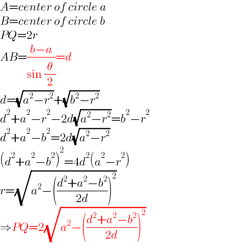 A=center of circle a  B=center of circle b  PQ=2r  AB=((b−a)/(sin (θ/2)))=d  d=(√(a^2 −r^2 ))+(√(b^2 −r^2 ))  d^2 +a^2 −r^2 −2d(√(a^2 −r^2 ))=b^2 −r^2   d^2 +a^2 −b^2 =2d(√(a^2 −r^2 ))  (d^2 +a^2 −b^2 )^2 =4d^2 (a^2 −r^2 )  r=(√(a^2 −(((d^2 +a^2 −b^2 )/(2d)))^2 ))  ⇒PQ=2(√(a^2 −(((d^2 +a^2 −b^2 )/(2d)))^2 ))  