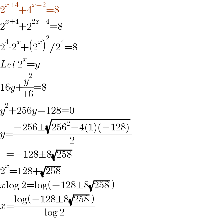 2^(x+4) +4^(x−2) =8  2^(x+4) +2^(2x−4) =8  2^4 ∙2^x +(2^x )^2 /2^4 =8  Let 2^x =y  16y+(y^2 /(16))=8  y^2 +256y−128=0  y=((−256±(√(256^2 −4(1)(−128))) )/2)     =−128±8(√(258))  2^x =128+(√(258))  xlog 2=log(−128±8(√(258)) )  x=((log(−128±8(√(258)) ))/(log 2))  