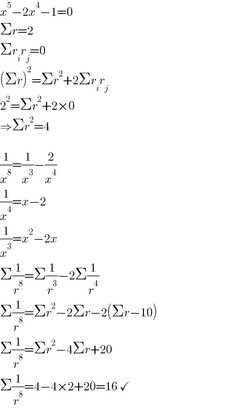 x^5 −2x^4 −1=0  Σr=2  Σr_i r_j =0  (Σr)^2 =Σr^2 +2Σr_i r_j   2^2 =Σr^2 +2×0  ⇒Σr^2 =4    (1/x^8 )=(1/x^3 )−(2/x^4 )  (1/x^4 )=x−2  (1/x^3 )=x^2 −2x  Σ(1/r^8 )=Σ(1/r^3 )−2Σ(1/r^4 )  Σ(1/r^8 )=Σr^2 −2Σr−2(Σr−10)  Σ(1/r^8 )=Σr^2 −4Σr+20  Σ(1/r^8 )=4−4×2+20=16 ✓  