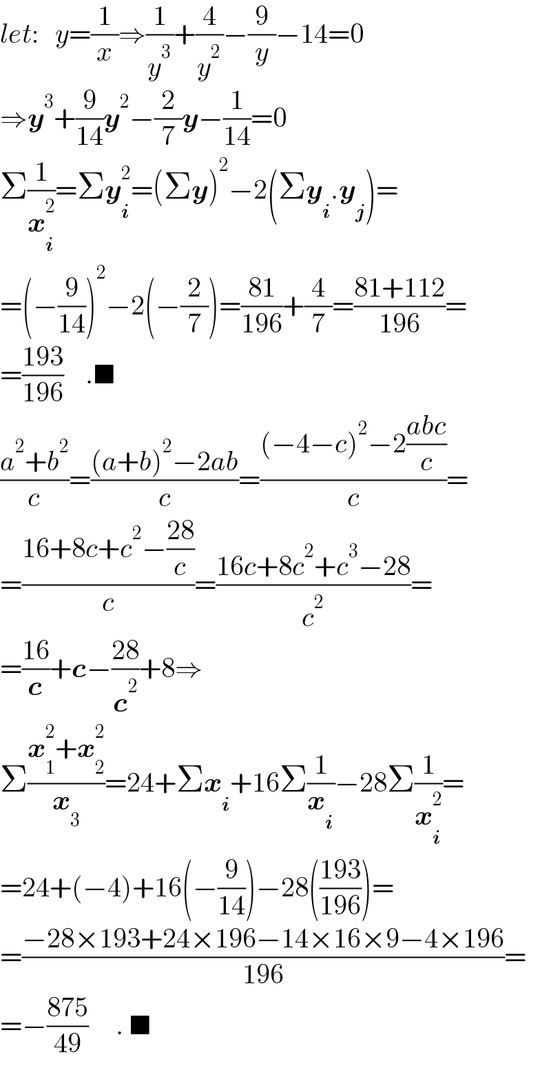 let:   y=(1/x)⇒(1/y^3 )+(4/y^2 )−(9/y)−14=0  ⇒y^3 +(9/(14))y^2 −(2/7)y−(1/(14))=0  Σ(1/x_i ^2 )=Σy_i ^2 =(Σy)^2 −2(Σy_i .y_j )=  =(−(9/(14)))^2 −2(−(2/7))=((81)/(196))+(4/7)=((81+112)/(196))=  =((193)/(196))    .■  ((a^2 +b^2 )/c)=(((a+b)^2 −2ab)/c)=(((−4−c)^2 −2((abc)/c))/c)=  =((16+8c+c^2 −((28)/c))/c)=((16c+8c^2 +c^3 −28)/c^2 )=  =((16)/c)+c−((28)/c^2 )+8⇒  Σ((x_1 ^2 +x_2 ^2 )/x_3 )=24+Σx_i +16Σ(1/x_i )−28Σ(1/x_i ^2 )=  =24+(−4)+16(−(9/(14)))−28(((193)/(196)))=  =((−28×193+24×196−14×16×9−4×196)/(196))=  =−((875)/(49))     . ■  