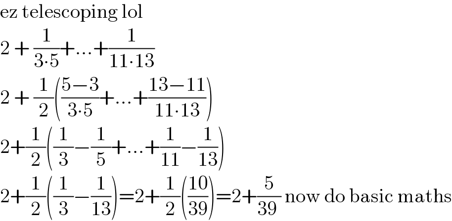 ez telescoping lol  2 + (1/(3∙5))+...+(1/(11∙13))  2 + (1/2)(((5−3)/(3∙5))+...+((13−11)/(11∙13)))  2+(1/2)((1/3)−(1/5)+...+(1/(11))−(1/(13)))  2+(1/2)((1/3)−(1/(13)))=2+(1/2)(((10)/(39)))=2+(5/(39 )) now do basic maths  