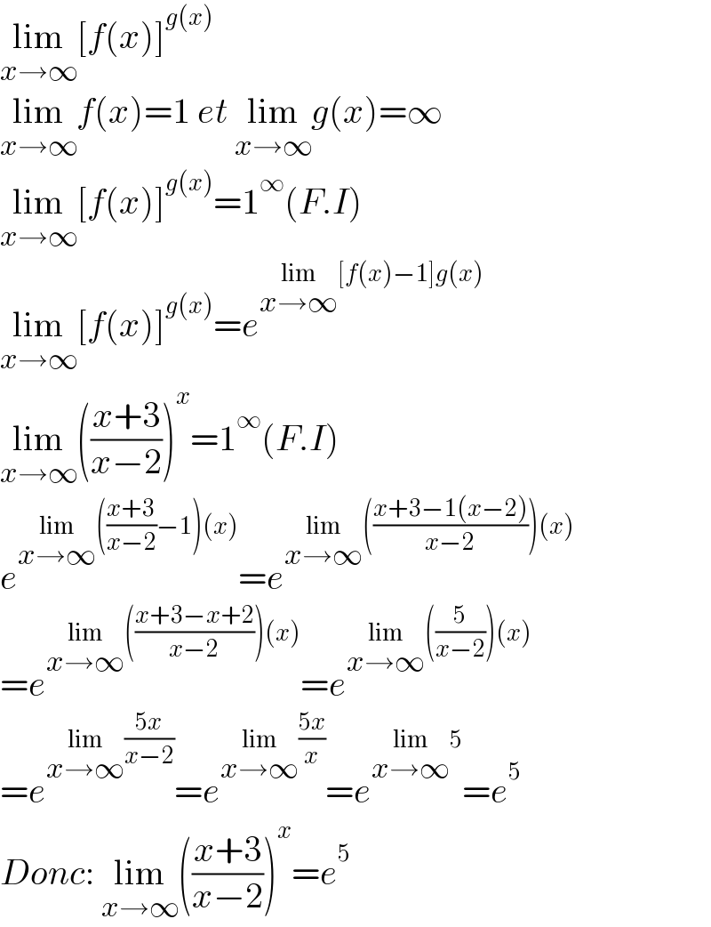 lim_(x→∞) [f(x)]^(g(x))   lim_(x→∞) f(x)=1 et lim_(x→∞) g(x)=∞  lim_(x→∞) [f(x)]^(g(x)) =1^∞ (F.I)  lim_(x→∞) [f(x)]^(g(x)) =e^(lim_(x→∞) [f(x)−1]g(x))   lim_(x→∞) (((x+3)/(x−2)))^x =1^∞ (F.I)  e^(lim_(x→∞) (((x+3)/(x−2))−1)(x)) =e^(lim_(x→∞) (((x+3−1(x−2))/(x−2)))(x))   =e^(lim_(x→∞) (((x+3−x+2)/(x−2)))(x)) =e^(lim_(x→∞) ((5/(x−2)))(x))   =e^(lim_(x→∞) ((5x)/(x−2))) =e^(lim_(x→∞) ((5x)/x)) =e^(lim_(x→∞) 5) =e^5   Donc: lim_(x→∞) (((x+3)/(x−2)))^x =e^5   