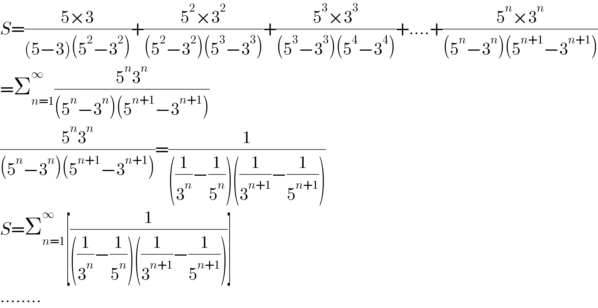 S=((5×3)/((5−3)(5^2 −3^2 )))+((5^2 ×3^2 )/((5^2 −3^2 )(5^3 −3^3 )))+((5^3 ×3^3 )/((5^3 −3^3 )(5^4 −3^4 )))+....+((5^n ×3^n )/((5^n −3^n )(5^(n+1) −3^(n+1) )))  =Σ_(n=1) ^∞ ((5^n 3^n )/((5^n −3^n )(5^(n+1) −3^(n+1) )))  ((5^n 3^n )/((5^n −3^n )(5^(n+1) −3^(n+1) )))=(1/(((1/3^n )−(1/5^n ))((1/3^(n+1) )−(1/5^(n+1) ))))  S=Σ_(n=1) ^∞ [(1/(((1/3^n )−(1/5^n ))((1/3^(n+1) )−(1/5^(n+1) ))))]  ........  