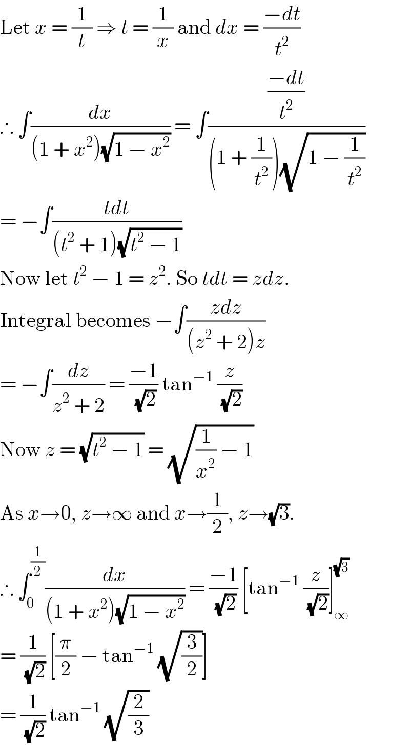Let x = (1/t) ⇒ t = (1/x) and dx = ((−dt)/t^2 )  ∴ ∫(dx/((1 + x^2 )(√(1 − x^2 )))) = ∫(((−dt)/t^2 )/((1 + (1/t^2 ))(√(1 − (1/t^2 )))))  = −∫((tdt)/((t^2  + 1)(√(t^2  − 1))))  Now let t^2  − 1 = z^2 . So tdt = zdz.  Integral becomes −∫((zdz)/((z^2  + 2)z))  = −∫(dz/(z^2  + 2)) = ((−1)/(√2)) tan^(−1)  (z/(√2))  Now z = (√(t^2  − 1)) = (√((1/x^2 ) − 1))  As x→0, z→∞ and x→(1/2), z→(√3).  ∴ ∫_0 ^(1/2) (dx/((1 + x^2 )(√(1 − x^2 )))) = ((−1)/(√2)) [tan^(−1)  (z/(√2))]_∞ ^(√3)   = (1/(√2)) [(π/2) − tan^(−1)  (√(3/2))]  = (1/(√2)) tan^(−1)  (√(2/3))  