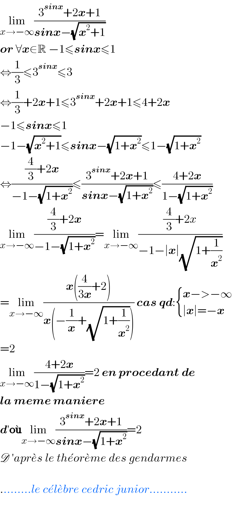 lim_(x→−∞) ((3^(sinx) +2x+1)/(sinx−(√(x^2 +1))))  or ∀x∈R −1≤sinx≤1  ⇔(1/3)≤3^(sinx) ≤3  ⇔(1/3)+2x+1≤3^(sinx) +2x+1≤4+2x  −1≤sinx≤1  −1−(√(x^2 +1))≤sinx−(√(1+x^2 ))≤1−(√(1+x^2 ))  ⇔(((4/3)+2x)/(−1−(√(1+x^2 ))))≤((3^(sinx) +2x+1)/(sinx−(√(1+x^2 ))))≤((4+2x)/(1−(√(1+x^2 ))))  lim_(x→−∞) (((4/3)+2x)/(−1−(√(1+x^2 ))))=lim_(x→−∞) (((4/3)+2x)/(−1−∣x∣(√(1+(1/x^2 )))))  =lim_(x→−∞) ((x((4/(3x))+2))/(x(−(1/x)+(√(1+(1/x^2 )))))) cas qd: { ((x−>−∞)),((∣x∣=−x)) :}  =2  lim_(x→−∞) ((4+2x)/(1−(√(1+x^2 ))))=2 en procedant de  la meme maniere  d′ou^� lim_(x→−∞) ((3^(sinx) +2x+1)/(sinx−(√(1+x^2 ))))=2  D ′apre^� s le the^� ore^� me des gendarmes    .........le ce^� le^� bre cedric junior...........      