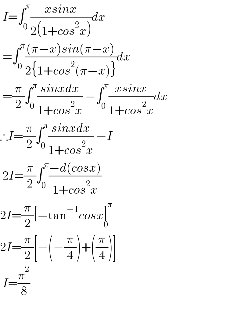  I=∫_0 ^π ((xsinx)/(2(1+cos^2 x)))dx   =∫_0 ^π (((π−x)sin(π−x))/(2{1+cos^2 (π−x)}))dx   =(π/2)∫_0 ^π ((sinxdx)/(1+cos^2 x)) −∫_0 ^π ((xsinx)/(1+cos^2 x))dx  ∴I=(π/2)∫_0 ^π ((sinxdx)/(1+cos^2 x)) −I   2I=(π/2)∫_0 ^π ((−d(cosx))/(1+cos^2 x))  2I=(π/2)[−tan^(−1) cosx]^π _0   2I=(π/2)[−(−(π/4))+((π/4))]   I=(π^2 /8)      