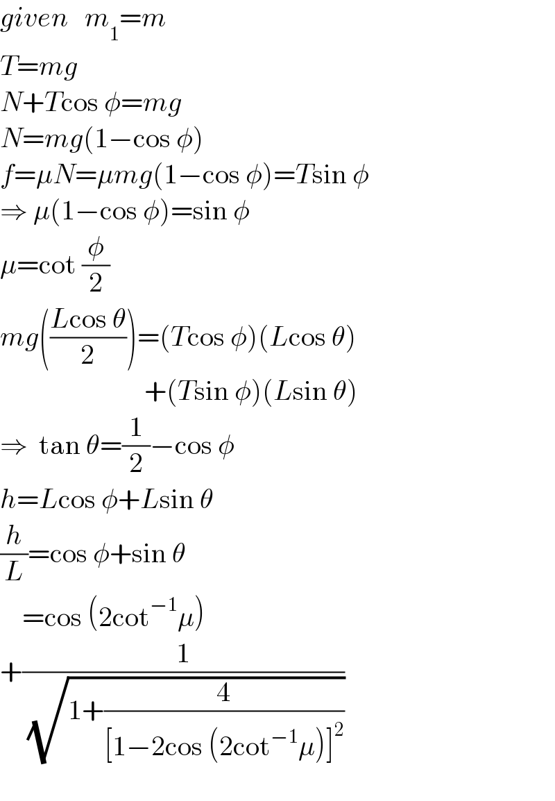 given   m_1 =m  T=mg  N+Tcos φ=mg  N=mg(1−cos φ)  f=μN=μmg(1−cos φ)=Tsin φ  ⇒ μ(1−cos φ)=sin φ  μ=cot (φ/2)    mg(((Lcos θ)/2))=(Tcos φ)(Lcos θ)                            +(Tsin φ)(Lsin θ)  ⇒  tan θ=(1/2)−cos φ  h=Lcos φ+Lsin θ  (h/L)=cos φ+sin θ      =cos (2cot^(−1) μ)  +(1/( (√(1+(4/([1−2cos (2cot^(−1) μ)]^2 ))))))    