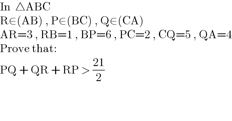 In  △ABC  R∈(AB) , P∈(BC) , Q∈(CA)  AR=3 , RB=1 , BP=6 , PC=2 , CQ=5 , QA=4  Prove that:  PQ + QR + RP > ((21)/2)  