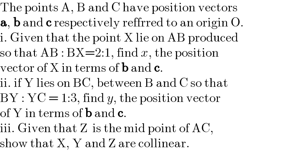 The points A, B and C have position vectors  a, b and c respectively reffrred to an origin O.  i. Given that the point X lie on AB produced  so that AB : BX=2:1, find x, the position  vector of X in terms of b and c.  ii. if Y lies on BC, between B and C so that  BY : YC = 1:3, find y, the position vector  of Y in terms of b and c.  iii. Given that Z  is the mid point of AC,   show that X, Y and Z are collinear.  