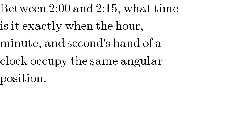 Between 2:00 and 2:15, what time  is it exactly when the hour,  minute, and second′s hand of a  clock occupy the same angular  position.    