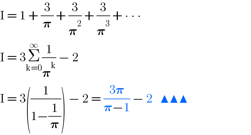 I = 1 + (3/𝛑) + (3/𝛑^2 ) + (3/𝛑^3 ) + ∙ ∙ ∙  I = 3Σ_(k=0) ^∞ (1/𝛑^k ) − 2  I = 3((1/(1−(1/𝛑)))) − 2 = ((3𝛑)/(𝛑−1)) − 2   ▲▲▲  