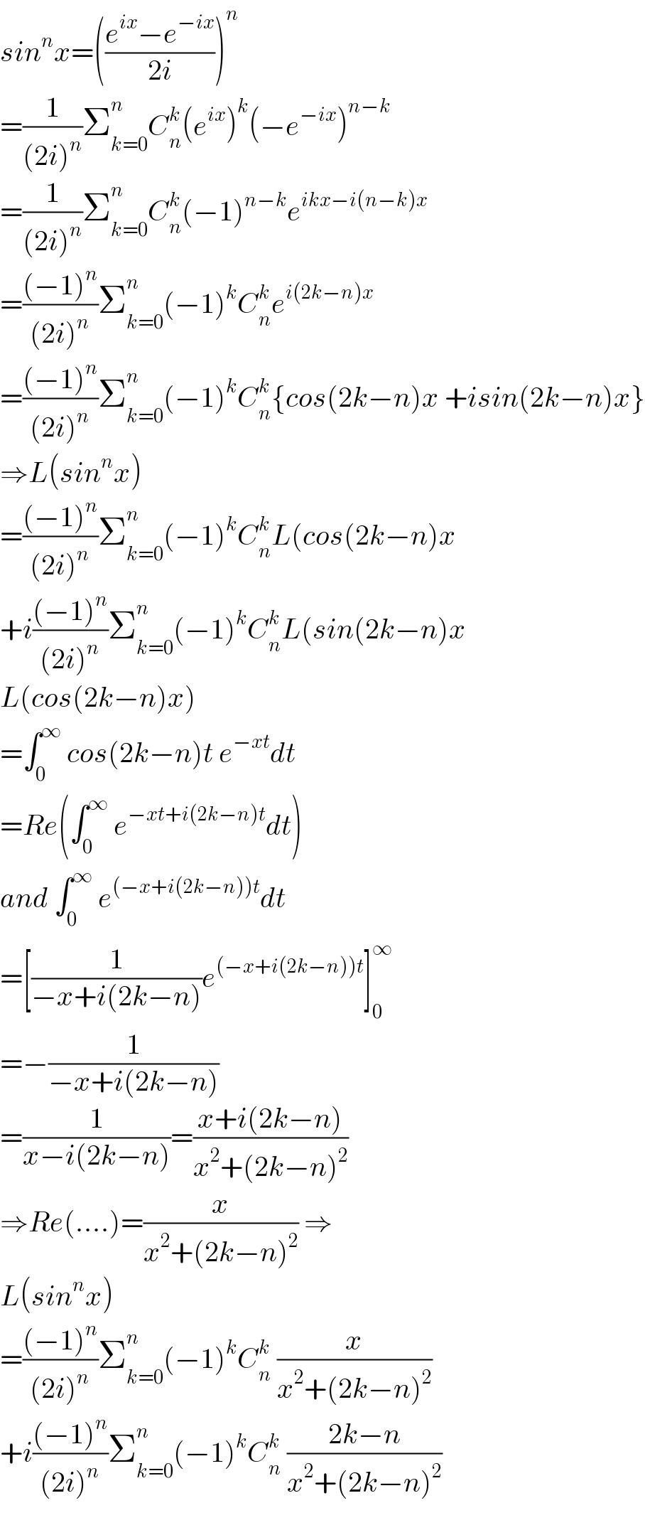 sin^n x=(((e^(ix) −e^(−ix) )/(2i)))^n   =(1/((2i)^n ))Σ_(k=0) ^n C_n ^k (e^(ix) )^k (−e^(−ix) )^(n−k)   =(1/((2i)^n ))Σ_(k=0) ^n C_n ^k (−1)^(n−k) e^(ikx−i(n−k)x)   =(((−1)^n )/((2i)^n ))Σ_(k=0) ^n (−1)^k C_n ^k e^(i(2k−n)x)   =(((−1)^n )/((2i)^n ))Σ_(k=0) ^n (−1)^k C_n ^k {cos(2k−n)x +isin(2k−n)x}  ⇒L(sin^n x)  =(((−1)^n )/((2i)^n ))Σ_(k=0) ^n (−1)^k C_n ^k L(cos(2k−n)x  +i(((−1)^n )/((2i)^n ))Σ_(k=0) ^n (−1)^k C_n ^k L(sin(2k−n)x  L(cos(2k−n)x)  =∫_0 ^∞  cos(2k−n)t e^(−xt) dt  =Re(∫_0 ^∞  e^(−xt+i(2k−n)t) dt)  and ∫_0 ^∞  e^((−x+i(2k−n))t) dt  =[(1/(−x+i(2k−n)))e^((−x+i(2k−n))t) ]_0 ^∞   =−(1/(−x+i(2k−n)))  =(1/(x−i(2k−n)))=((x+i(2k−n))/(x^2 +(2k−n)^2 ))  ⇒Re(....)=(x/(x^2 +(2k−n)^2 )) ⇒  L(sin^n x)  =(((−1)^n )/((2i)^n ))Σ_(k=0) ^n (−1)^k C_n ^k  (x/(x^2 +(2k−n)^2 ))  +i(((−1)^n )/((2i)^n ))Σ_(k=0) ^n (−1)^k C_n ^k  ((2k−n)/(x^2 +(2k−n)^2 ))  
