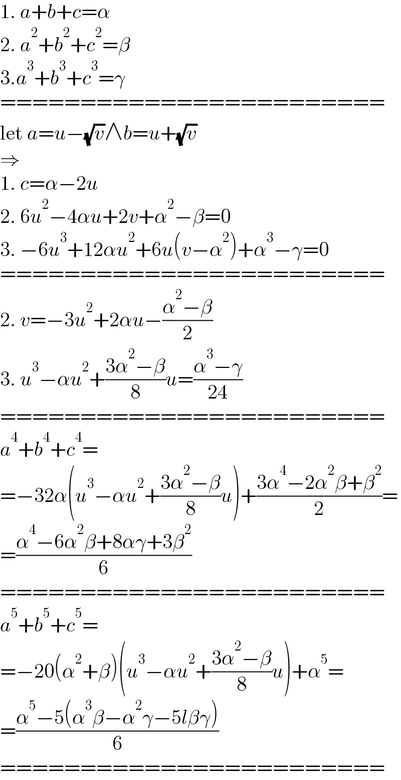 1. a+b+c=α  2. a^2 +b^2 +c^2 =β  3.a^3 +b^3 +c^3 =γ  ========================  let a=u−(√v)∧b=u+(√v)  ⇒  1. c=α−2u  2. 6u^2 −4αu+2v+α^2 −β=0  3. −6u^3 +12αu^2 +6u(v−α^2 )+α^3 −γ=0  ========================  2. v=−3u^2 +2αu−((α^2 −β)/2)  3. u^3 −αu^2 +((3α^2 −β)/8)u=((α^3 −γ)/(24))  ========================  a^4 +b^4 +c^4 =  =−32α(u^3 −αu^2 +((3α^2 −β)/8)u)+((3α^4 −2α^2 β+β^2 )/2)=  =((α^4 −6α^2 β+8αγ+3β^2 )/6)  ========================  a^5 +b^5 +c^5 =  =−20(α^2 +β)(u^3 −αu^2 +((3α^2 −β)/8)u)+α^5 =  =((α^5 −5(α^3 β−α^2 γ−5lβγ))/6)  ========================  