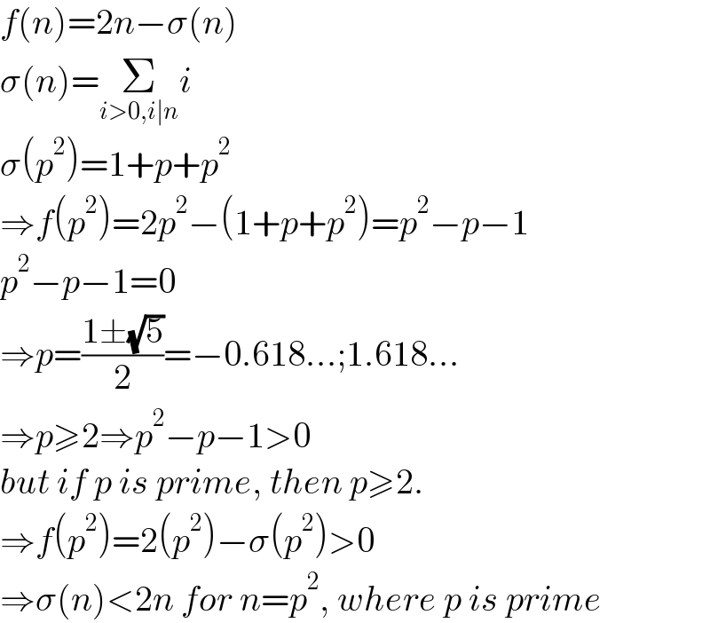 f(n)=2n−σ(n)  σ(n)=Σ_(i>0,i∣n) i  σ(p^2 )=1+p+p^2   ⇒f(p^2 )=2p^2 −(1+p+p^2 )=p^2 −p−1  p^2 −p−1=0  ⇒p=((1±(√5))/2)=−0.618...;1.618...  ⇒p≥2⇒p^2 −p−1>0  but if p is prime, then p≥2.  ⇒f(p^2 )=2(p^2 )−σ(p^2 )>0  ⇒σ(n)<2n for n=p^2 , where p is prime  
