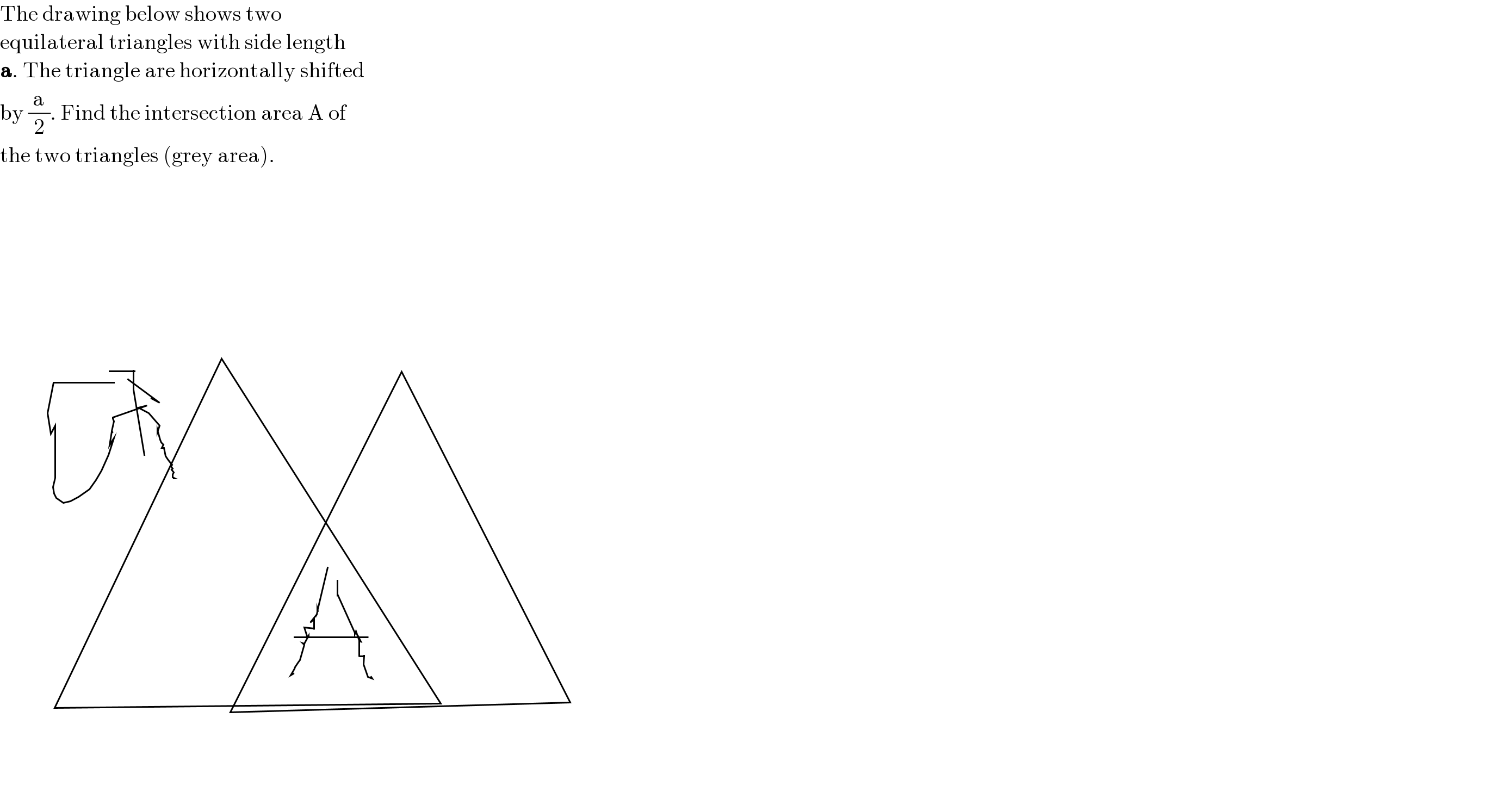 The drawing below shows two   equilateral triangles with side length  a. The triangle are horizontally shifted  by (a/2). Find the intersection area A of  the two triangles (grey area).        
