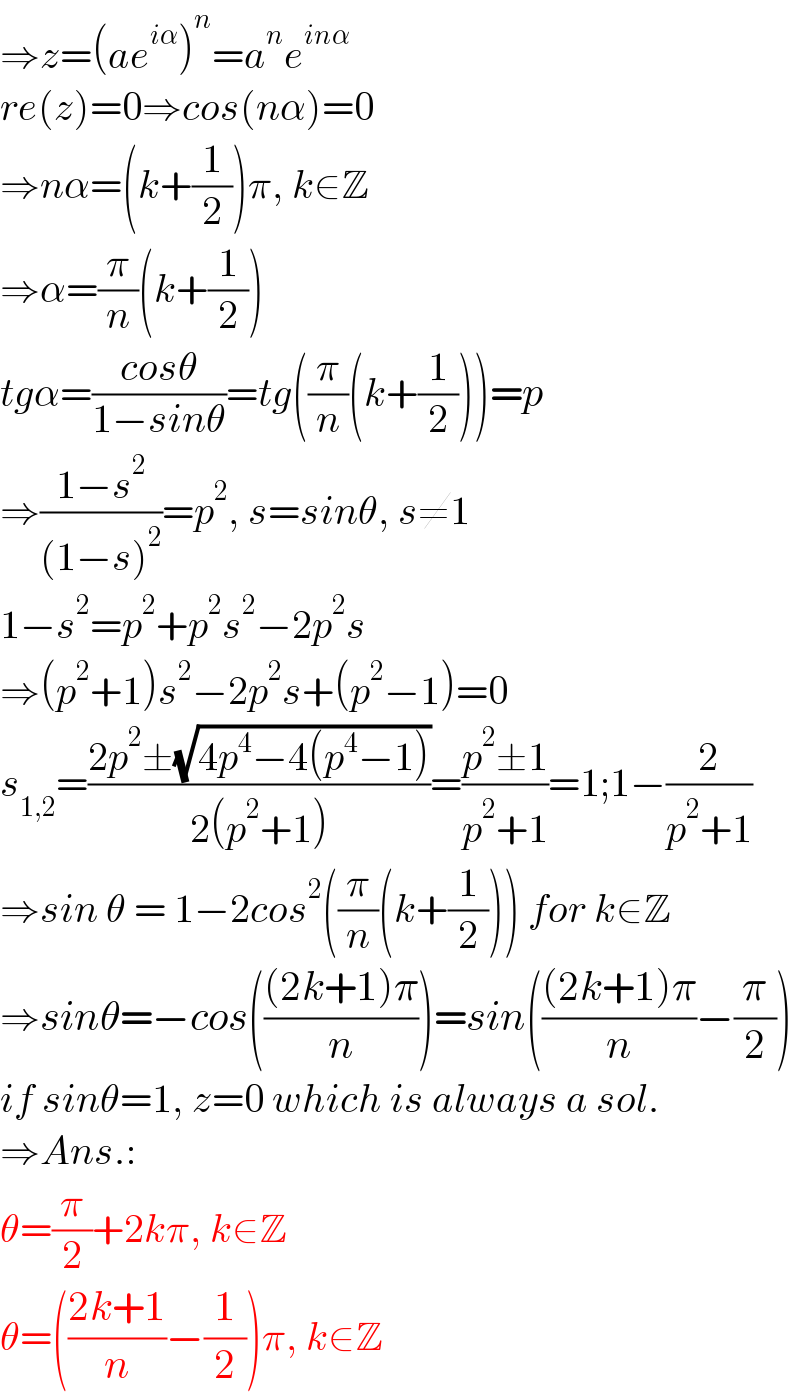 ⇒z=(ae^(iα) )^n =a^n e^(inα)   re(z)=0⇒cos(nα)=0  ⇒nα=(k+(1/2))π, k∈Z  ⇒α=(π/n)(k+(1/2))  tgα=((cosθ)/(1−sinθ))=tg((π/n)(k+(1/2)))=p  ⇒((1−s^2 )/((1−s)^2 ))=p^2 , s=sinθ, s≠1  1−s^2 =p^2 +p^2 s^2 −2p^2 s  ⇒(p^2 +1)s^2 −2p^2 s+(p^2 −1)=0  s_(1,2) =((2p^2 ±(√(4p^4 −4(p^4 −1))))/(2(p^2 +1)))=((p^2 ±1)/(p^2 +1))=1;1−(2/(p^2 +1))  ⇒sin θ = 1−2cos^2 ((π/n)(k+(1/2))) for k∈Z  ⇒sinθ=−cos((((2k+1)π)/n))=sin((((2k+1)π)/n)−(π/2))  if sinθ=1, z=0 which is always a sol.  ⇒Ans.:  θ=(π/2)+2kπ, k∈Z  θ=(((2k+1)/n)−(1/2))π, k∈Z  