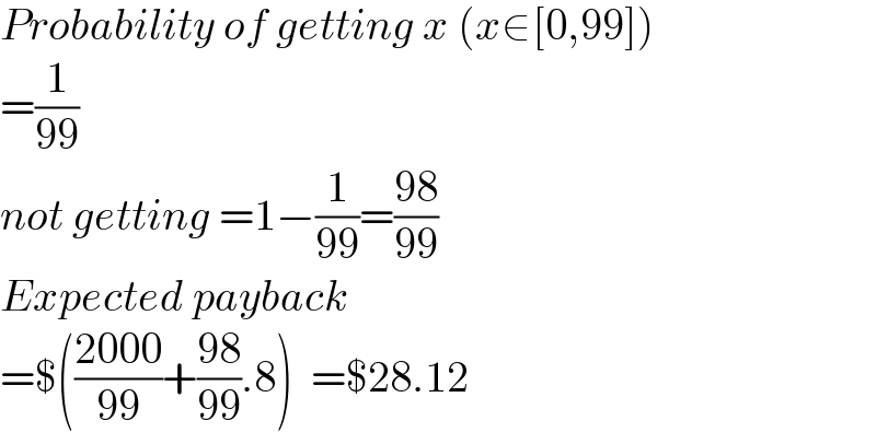 Probability of getting x (x∈[0,99])  =(1/(99))  not getting =1−(1/(99))=((98)/(99))  Expected payback  =$(((2000)/(99))+((98)/(99)).8)  =$28.12  