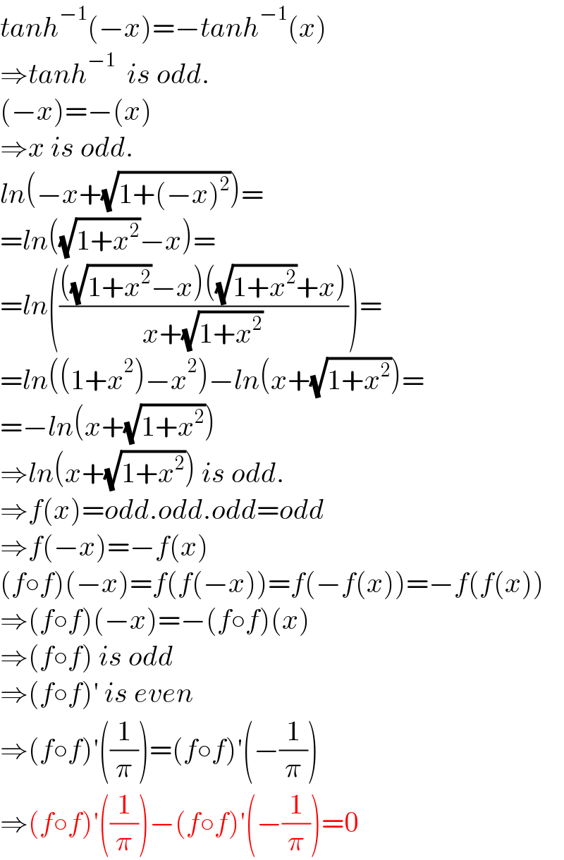 tanh^(−1) (−x)=−tanh^(−1) (x)  ⇒tanh^(−1)   is odd.  (−x)=−(x)  ⇒x is odd.  ln(−x+(√(1+(−x)^2 )))=  =ln((√(1+x^2 ))−x)=  =ln(((((√(1+x^2 ))−x)((√(1+x^2 ))+x))/(x+(√(1+x^2 )))))=  =ln((1+x^2 )−x^2 )−ln(x+(√(1+x^2 )))=  =−ln(x+(√(1+x^2 )))  ⇒ln(x+(√(1+x^2 ))) is odd.  ⇒f(x)=odd.odd.odd=odd  ⇒f(−x)=−f(x)  (f○f)(−x)=f(f(−x))=f(−f(x))=−f(f(x))  ⇒(f○f)(−x)=−(f○f)(x)  ⇒(f○f) is odd  ⇒(f○f)′ is even  ⇒(f○f)′((1/π))=(f○f)′(−(1/π))  ⇒(f○f)′((1/π))−(f○f)′(−(1/π))=0  