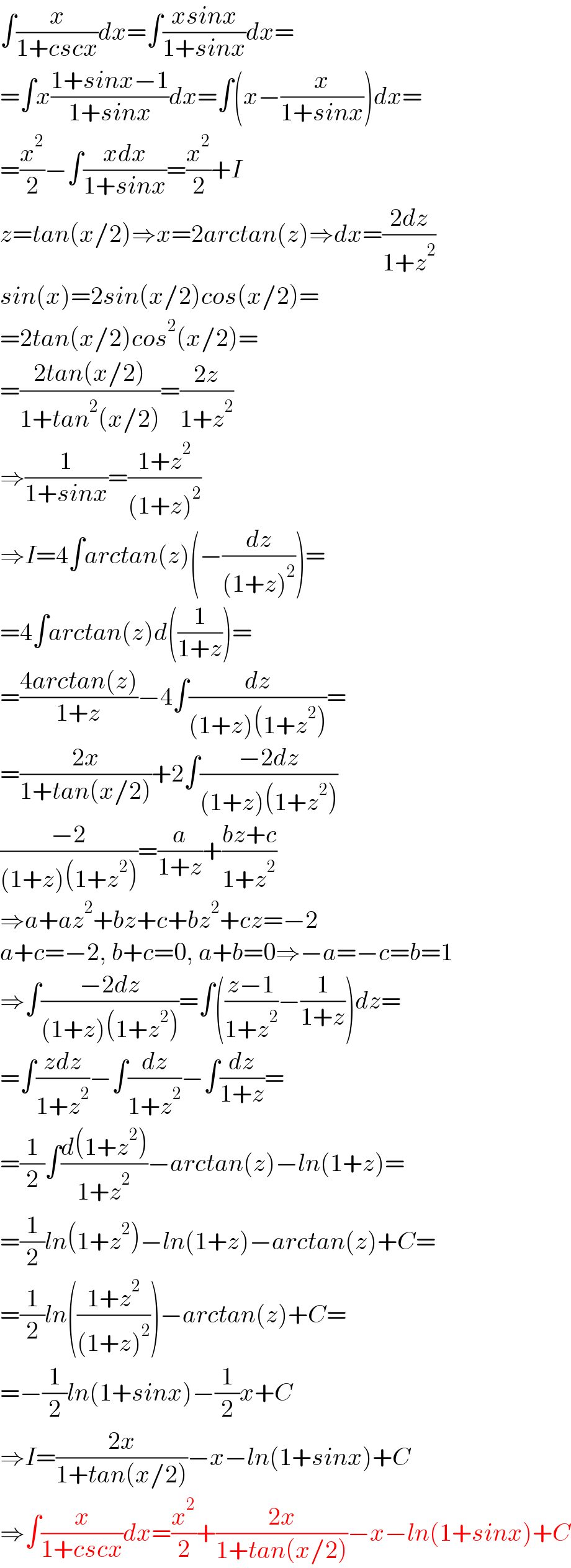 ∫(x/(1+cscx))dx=∫((xsinx)/(1+sinx))dx=  =∫x((1+sinx−1)/(1+sinx))dx=∫(x−(x/(1+sinx)))dx=  =(x^2 /2)−∫((xdx)/(1+sinx))=(x^2 /2)+I  z=tan(x/2)⇒x=2arctan(z)⇒dx=((2dz)/(1+z^2 ))  sin(x)=2sin(x/2)cos(x/2)=  =2tan(x/2)cos^2 (x/2)=  =((2tan(x/2))/(1+tan^2 (x/2)))=((2z)/(1+z^2 ))  ⇒(1/(1+sinx))=((1+z^2 )/((1+z)^2 ))  ⇒I=4∫arctan(z)(−(dz/((1+z)^2 )))=  =4∫arctan(z)d((1/(1+z)))=  =((4arctan(z))/(1+z))−4∫(dz/((1+z)(1+z^2 )))=  =((2x)/(1+tan(x/2)))+2∫((−2dz)/((1+z)(1+z^2 )))  ((−2)/((1+z)(1+z^2 )))=(a/(1+z))+((bz+c)/(1+z^2 ))  ⇒a+az^2 +bz+c+bz^2 +cz=−2  a+c=−2, b+c=0, a+b=0⇒−a=−c=b=1  ⇒∫((−2dz)/((1+z)(1+z^2 )))=∫(((z−1)/(1+z^2 ))−(1/(1+z)))dz=  =∫((zdz)/(1+z^2 ))−∫(dz/(1+z^2 ))−∫(dz/(1+z))=  =(1/2)∫((d(1+z^2 ))/(1+z^2 ))−arctan(z)−ln(1+z)=  =(1/2)ln(1+z^2 )−ln(1+z)−arctan(z)+C=  =(1/2)ln(((1+z^2 )/((1+z)^2 )))−arctan(z)+C=  =−(1/2)ln(1+sinx)−(1/2)x+C  ⇒I=((2x)/(1+tan(x/2)))−x−ln(1+sinx)+C  ⇒∫(x/(1+cscx))dx=(x^2 /2)+((2x)/(1+tan(x/2)))−x−ln(1+sinx)+C  