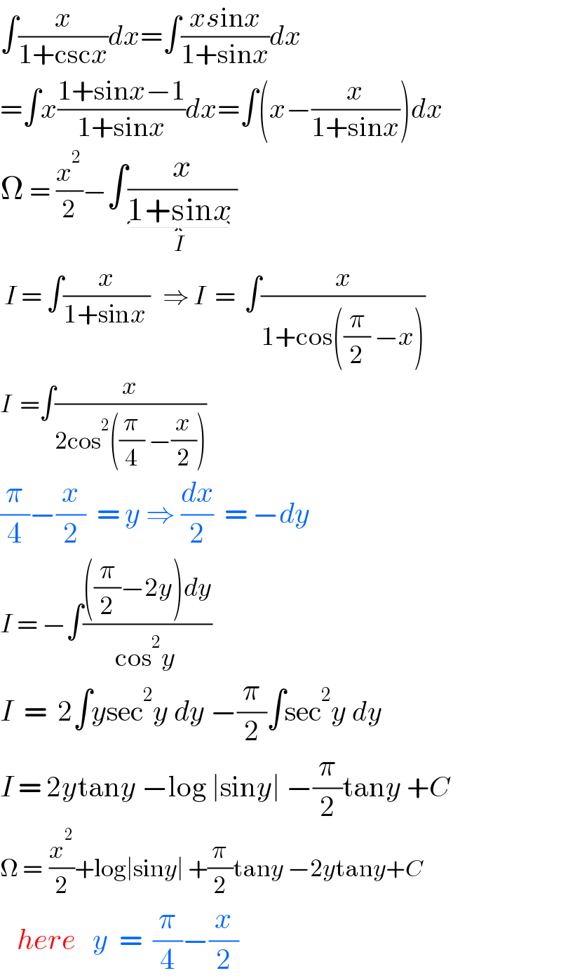 ∫(x/(1+cscx))dx=∫((xsinx)/(1+sinx))dx  =∫x((1+sinx−1)/(1+sinx))dx=∫(x−(x/(1+sinx)))dx  Ω = (x^2 /2)−∫(x/(1+sinx_(I)  ))   I = ∫(x/(1+sinx ))   ⇒ I  =  ∫(x/(1+cos((π/2) −x)))  I  =∫(x/(2cos^2 ((π/4) −(x/2))))  (π/4)−(x/2)  = y ⇒ (dx/2)  = −dy  I = −∫((((π/2)−2y)dy)/(cos^2 y ))  I  =  2∫ysec^2 y dy −(π/2)∫sec^2 y dy  I = 2ytany −log ∣siny∣ −(π/2)tany +C  Ω =  (x^2 /2)+log∣siny∣ +(π/2)tany −2ytany+C     here   y  =  (π/4)−(x/2)      