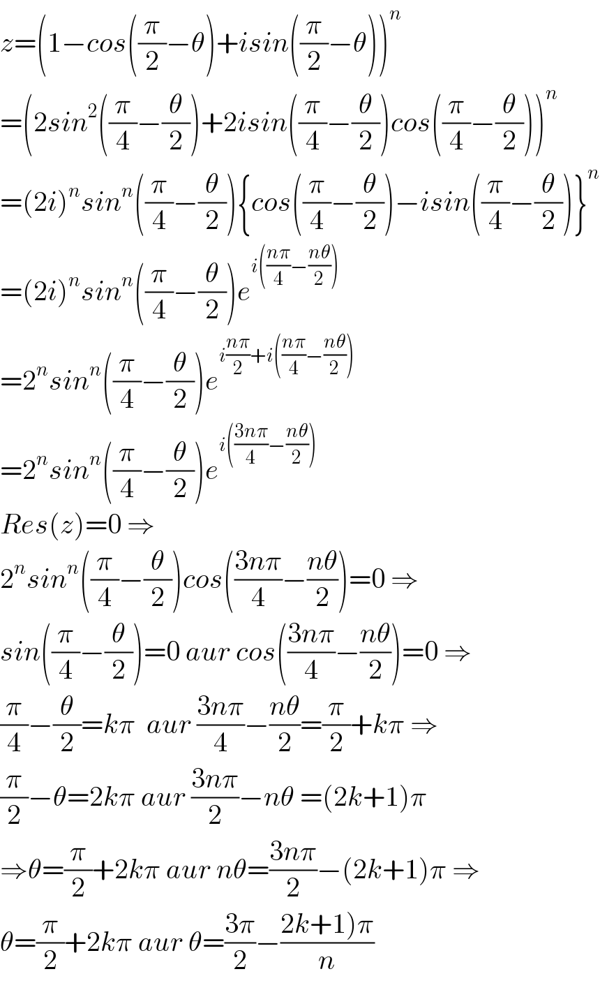 z=(1−cos((π/2)−θ)+isin((π/2)−θ))^n   =(2sin^2 ((π/4)−(θ/2))+2isin((π/4)−(θ/2))cos((π/4)−(θ/2)))^n   =(2i)^n sin^n ((π/4)−(θ/2)){cos((π/4)−(θ/2))−isin((π/4)−(θ/2))}^n   =(2i)^n sin^n ((π/4)−(θ/2))e^(i(((nπ)/4)−((nθ)/2)))   =2^n sin^n ((π/4)−(θ/2))e^(i((nπ)/2)+i(((nπ)/4)−((nθ)/2)))   =2^n sin^n ((π/4)−(θ/2))e^(i(((3nπ)/4)−((nθ)/2)))   Res(z)=0 ⇒  2^n sin^n ((π/4)−(θ/2))cos(((3nπ)/4)−((nθ)/2))=0 ⇒  sin((π/4)−(θ/2))=0 aur cos(((3nπ)/4)−((nθ)/2))=0 ⇒  (π/4)−(θ/2)=kπ  aur ((3nπ)/4)−((nθ)/2)=(π/2)+kπ ⇒  (π/2)−θ=2kπ aur ((3nπ)/2)−nθ =(2k+1)π  ⇒θ=(π/2)+2kπ aur nθ=((3nπ)/2)−(2k+1)π ⇒  θ=(π/2)+2kπ aur θ=((3π)/2)−((2k+1)π)/n)  