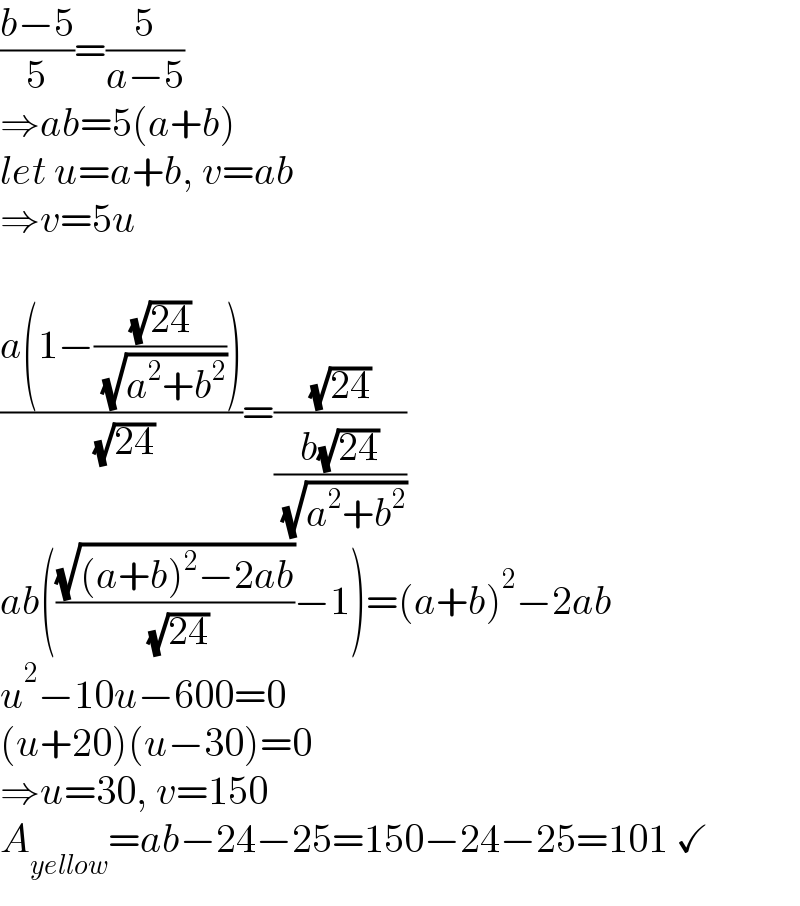 ((b−5)/5)=(5/(a−5))  ⇒ab=5(a+b)  let u=a+b, v=ab  ⇒v=5u    ((a(1−((√(24))/( (√(a^2 +b^2 ))))))/( (√(24))))=((√(24))/((b(√(24)))/( (√(a^2 +b^2 )))))  ab(((√((a+b)^2 −2ab))/( (√(24))))−1)=(a+b)^2 −2ab  u^2 −10u−600=0  (u+20)(u−30)=0  ⇒u=30, v=150  A_(yellow) =ab−24−25=150−24−25=101 ✓  