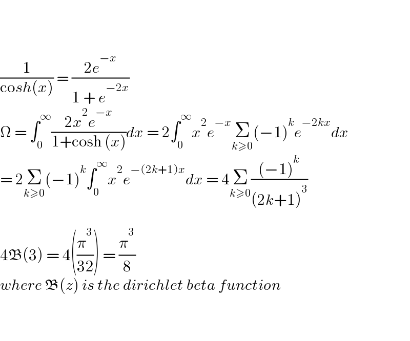      (1/(cosh(x))) = ((2e^(−x) )/(1 + e^(−2x) ))  Ω = ∫_0 ^∞ ((2x^2 e^(−x) )/(1+cosh (x)))dx = 2∫_0 ^∞ x^2 e^(−x) Σ_(k≥0) (−1)^k e^(−2kx) dx  = 2Σ_(k≥0) (−1)^k ∫_0 ^∞ x^2 e^(−(2k+1)x) dx = 4Σ_(k≥0) (((−1)^k )/((2k+1)^3 ))    4B(3) = 4((π^3 /(32))) = (π^3 /8)  where B(z) is the dirichlet beta function      